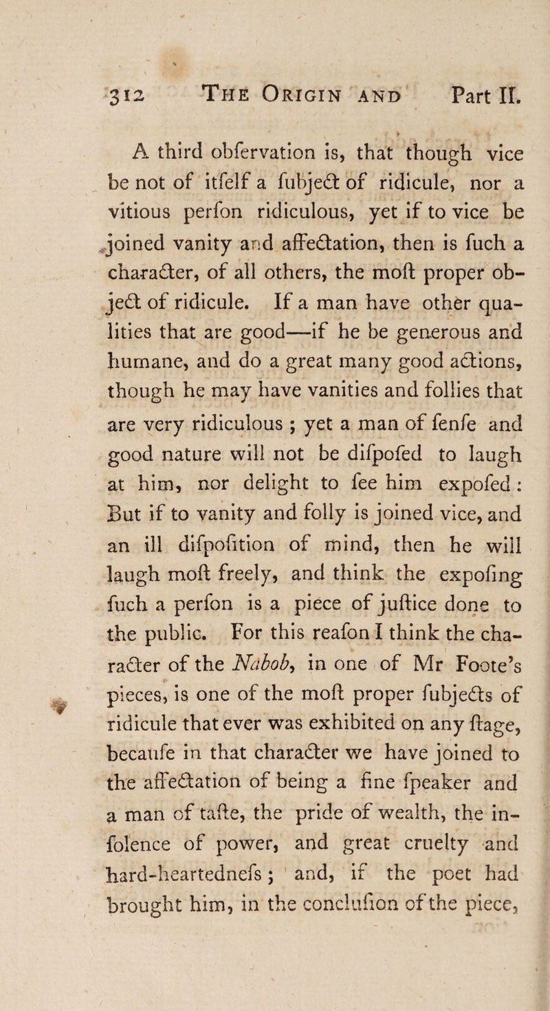 A third obfervation is, that though vice be not of itfelf a fubjeCt of ridicule, nor a vitious perfon ridiculous, yet if to vice be joined vanity and affectation, then is fuch a character, of all others, the mod proper ob¬ ject of ridicule. If a man have other qua¬ lities that are good—if he be generous and humane, and do a great many good actions, though he may have vanities and follies that are very ridiculous ; yet a man of fenfe and good nature will not be difpofed to laugh at him, nor delight to lee him expofed : But if to vanity and folly is joined vice, and an ill difpofition of mind, then he will laugh molt freely, and think the expofing fuch a perfon is a piece of juftice done to the public. For this reafon I think the cha¬ racter of the Nabob, in one of Mr Foote’s pieces, is one of the moft proper fubjeCts of ridicule that ever was exhibited on any ftage, becaufe in that character we have joined to the affectation of being a fine fpeaker and a man of tafte, the pride of wealth, the in- folence of power, and great cruelty -and hard-heartednefs; and, if the poet had brought him, in the conclufion of the piece.