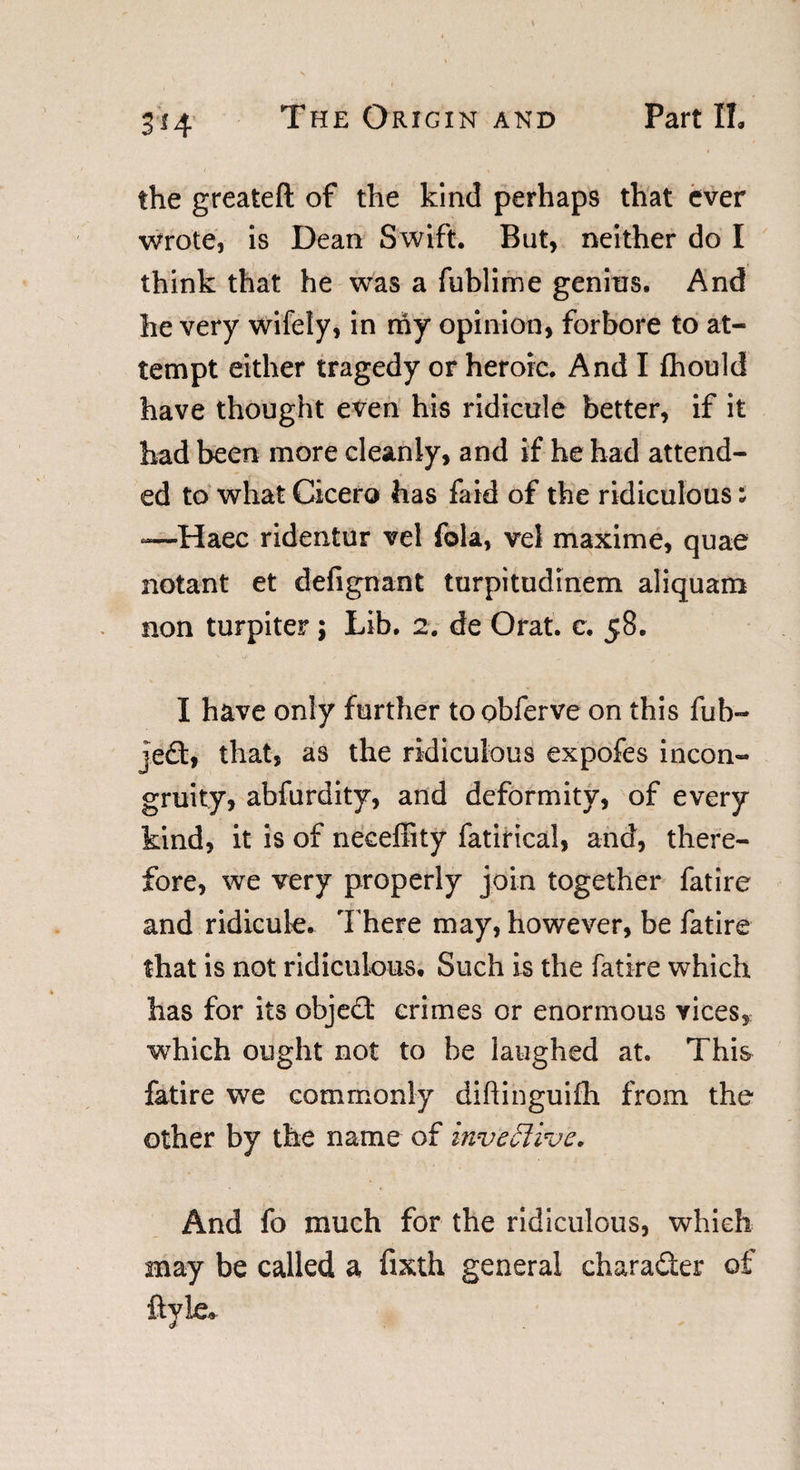 The Origin and Part II. 3*4 the greateft of the kind perhaps that ever wrote, is Dean Swift. But, neither do I think that he was a fublime genius. And he very wifely, in my opinion, forbore to at¬ tempt either tragedy or heroic. And I fhould have thought even his ridicule better, if it had been more cleanly, and if he had attend¬ ed to what Cicero has faid of the ridiculous; —Haec ridentur vel fola, vel maxime, quae notant et defignant turpitudinem aliquam non turpiter; Lib. 2. de Orat. c. 58. I have only further to obferve on this fub- jed, that, as the ridiculous expofes incon¬ gruity, abfurdity, and deformity, of every kind, it is of neceffity fatirical, and, there¬ fore, we very properly join together fatire and ridicule. There may, however, be fatire that is not ridiculous. Such is the fatire which has for its objed crimes or enormous vices, which ought not to be laughed at. This fatire we commonly diftinguifh from the other by the name of invefli've. And fo much for the ridiculous, which may be called a fixth general charader of ftyle*