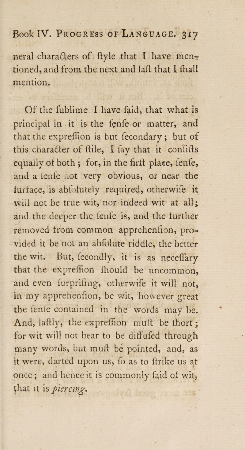 neral chara&amp;ers of ftyle that I have men¬ tioned, and from the next and laft that 1 fhall mention. * * « Of the fublime I have faid, that what is principal in it is the fenfe or matter, and that the expreffion is but fecondary; but of this character of (tile, I fay that it confifts equally of both ; for, in the fir it place, fenfe, and a ienfe not very obvious, or near the lurrace, is absolutely required, otherwife it will not be true wit, nor indeed wit at all; and the deeper the fenfe is, and the further removed from common apprehenfion, pro¬ vided it be not an abfoiute riddle, the better the wit. But, fecondly, it is as neceffary that the expreffion fhould be uncommon, and even furprifing, otherwife it will not, in my apprehenfion, be wit, however great the ienfe contained in the words may be. And, lalfly, the expreffion mult be fhort; for wit will not bear to be diffufed through many words, but mull be pointed, and, as it were, darted upon us, fo as to ftrike us at once ; and hence it is commonly faid of wit, that it is piercing.