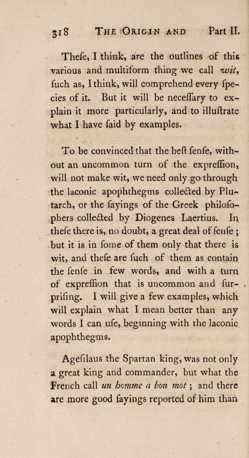 Thefe, I think, are the outlines of this various and multiform thing we call *witr fuch as, I think, will comprehend every fpe- cies of it. But it will be neceflary to ex-* plain it more particularly, and to illuftrate what I have faid by examples. t To be convinced that the belt fenfe, with-* out an uncommon turn of the expreflion, will not make wit, we need only go through the laconic apophthegms collected by Plu-* tarch, or the fayings of the Greek philofo- phers colle£ted by Diogenes Laertius. In thefe there is, no doubt, a great deal of fenfe ; but it is in fome of them only that there is wit, and thefe are fuch of them as contain the fenfe in few words, and with a turn of expreffion that is uncommon and fur- * priiing. I will give a few examples, which will explain what I mean better than any words I can ufe, beginning with the laconic apophthegms. Agefilaus the Spartan king, was not only a great king and commander, but what the French call un homme a bon mot \ and there are more good fayings reported of him than