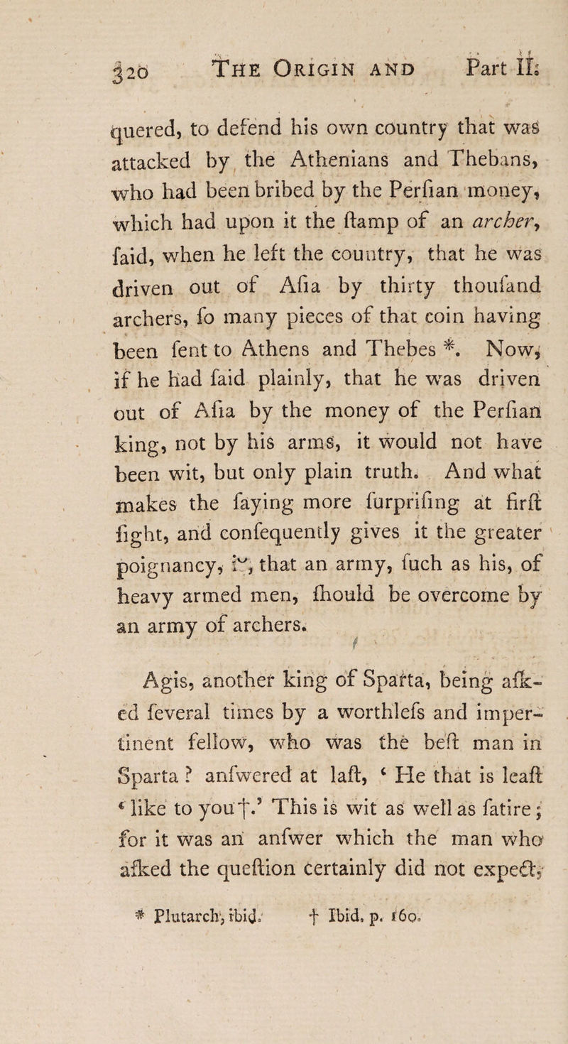 quered, to defend his own country that was attacked by the Athenians and Thebans, who had been bribed by the Perfian money, which had upon it the (lamp of an archer, faid, when he left the country, that he was driven out of Afia by thirty thoufand archers, fo many pieces of that coin having been fent to Athens and Thebes Now, if he had faid plainly, that he was driven out of Alia by the money of the Perfian king, not by his arms, it would not have been wit, but only plain truth. And what makes the faying more furprifing at firft fight, and confequently gives it the greater poignancy, kg that an army, fuch as his, of heavy armed men, fhould be overcome by an army of archers. Agis, another king of Sparta, being afk- ed feveral times by a worthlefs and imper¬ tinent fellow, who was the belt man in Sparta ? anfwered at laft, c Pie that is leaf! € like to you'I'.5 This is wit as well as fatire; for it was an anfwer which the man who afked the queftion certainly did not expefp * Plutarch1, rbid; f Ibid, p, i6o.