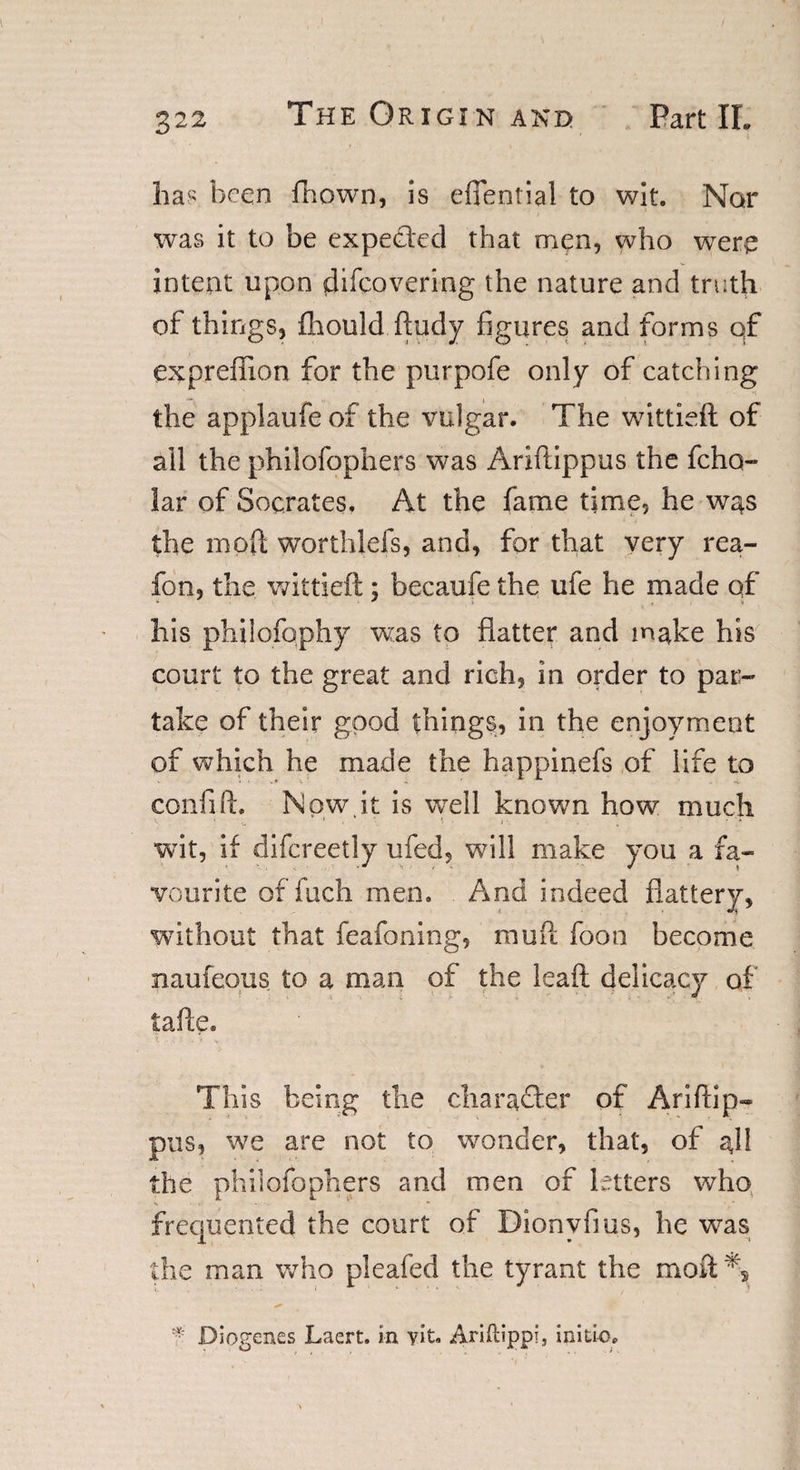 foa(; been fhown, is efiential to wit. Nor was it to be expected that men, who wrerq intent upon difeovering the nature and troth of things, fhould ftudy figures and forms qf expreffion for the purpofe only of catching the applaufe of the vulgar. The wittieft of all the philofophers was Ariftippus the fcho- lar of Socrates. At the fame time, he was the moll worthlefs, and, for that very rea- fon, the wittieft; becaufe the ufe he made qf his philofophy wias to flatter and make his court to the great and rich, in order to par¬ take of their good things, in the enjoyment of which he made the happinefs of life to coniift. Npw.it is well known how much wit, if difcreetly ufed, will make you a fa¬ vourite of iuch men. And indeed flattery, without that feafoning, rnuft foon become naufeous to a man of the leaft delicacy of tafte. This being the character of Ariftip- pus, we are not to wonder, that, of gll the philofophers and men of letters who frequented the court of Dionvfms, he was the man who pleafed the tyrant the moft% * Diogenes Laert. in vit. Ariftipp?, initio.