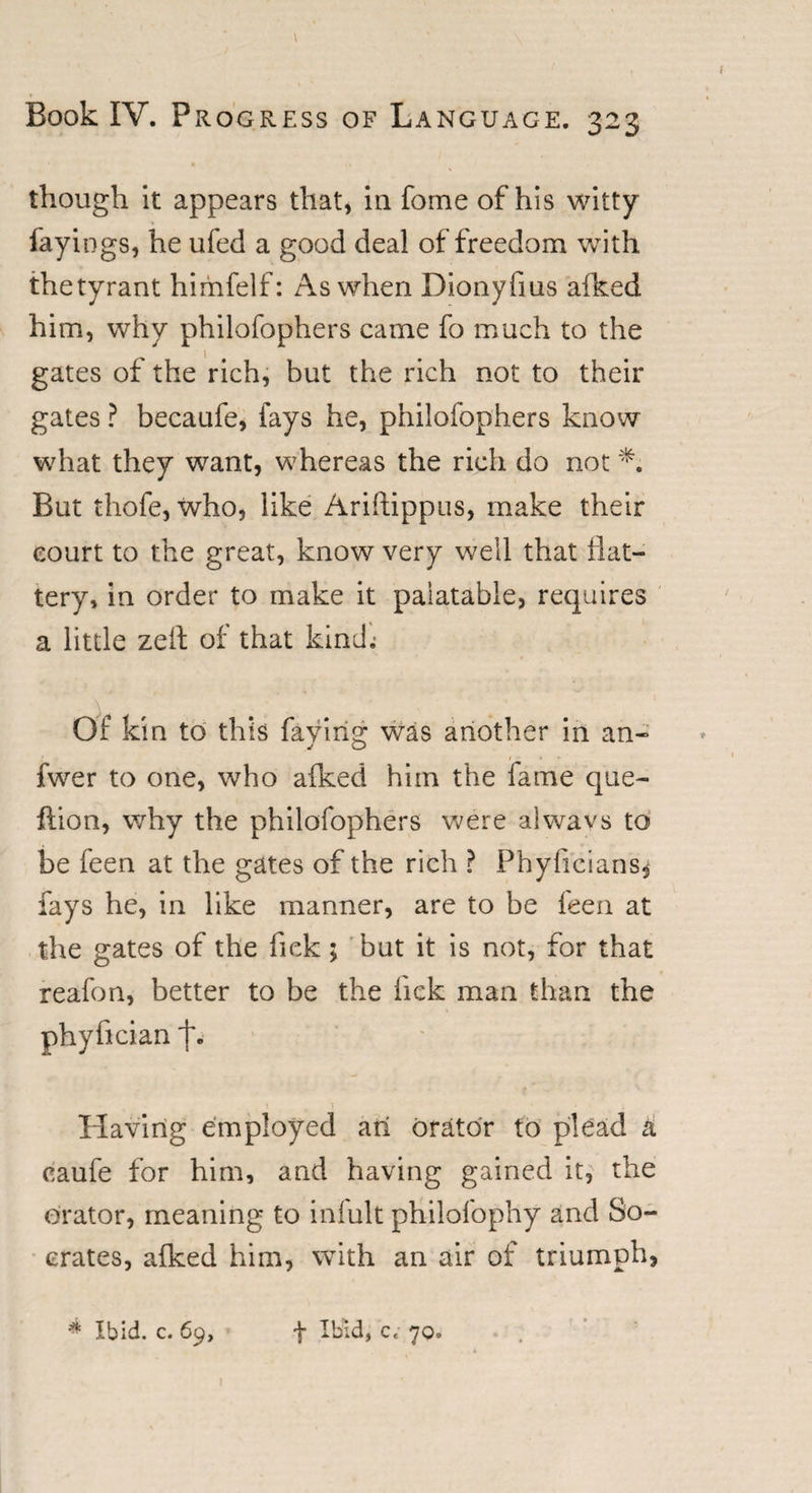 r Book IV. Progress of Language. 323 though it appears that, in forne of his witty fayings, he ufed a good deal of freedom with thetyrant himfelf: As when Dionyfms afked him, why philofophers came fo much to the gates of the rich, but the rich not to their gates ? becaufe, fays he, philofophers know what they want, whereas the rich do not But thofe, who, like Ariftippus, make their court to the great, know very well that flat¬ tery, in order to make it palatable, requires a little zeft of that kind; Of kin to this faying was another in an- fwer to one, who afked him the fame que- ftion, why the philofophers were a!wavs to be feen at the gates of the rich ? Phyficians* fays he, in like manner, are to be feen at the gates of the fiek ; but it is not, for that reafon, better to be the lick man than the phyfician f. Having employed an orator to plead a caufe for him, and having gained it, the orator, meaning to iniult philofophy and So¬ crates, afked him, with an air of triumph, * Ibid. c. 69, f Ibid, c. 70. I