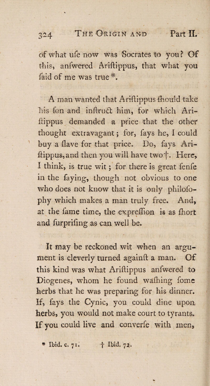 of what life now was Socrates to you? Of this, anfwered Ariftippus, that what you faid of me was true *. A man wanted that Ariftippus fhould take his fon and inftrufl; him, for which Ari- r fiippus demanded a price that the other thought extravagant; for, fays he, I could buy a Have for that price. Do, fays Ari- ftippus,and then you will have two f. Here, I think, is true wit; for there is great fenfe in the faying, though not obvious to one who does not know that it is only philofo- phy which makes a man truly free. And, at the fame time, the expreffion is as fhort and furprifmg as can well be. It may be reckoned wit when an argu¬ ment is cleverly turned againfl: a man. Of this kind was what Ariftippus anfwered to Diogenes, whom he found walking fome herbs that he was preparing for his dinner. If, fays the Cynic, you could dine upon herbs, you would not make court to tyrants. If you could live and converfe with men. * Ibid. c. 71. f Ibid. 7a,