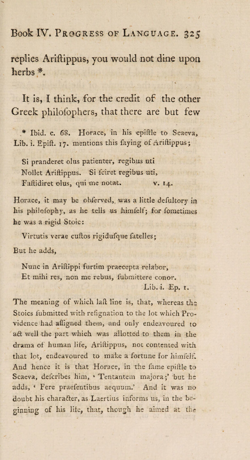 replies Ariftippus, you would not dine upon herbs * % 1 It is, I think, for the credit of the other Greek philofophers, that there are but few .* Ibid. c. 68. Horace, in his epiftle to Scaeva, Lib. i. Epift. 17. mentions this faying of Ariftippus ; Si pranderet olus patienter, regibus uti Nollet Ariftippus. Si fciret regibus uti, Faftidiret olus, qui me notat. v. 14. Horace, it may be obferved, was a little defultory in his philofophy, as he tells us himfelf; for fometimes he was a rigid Stoic: Virtutis verae cuftos rigidufque fatelles; But he adds. Nunc in Ariftippi furtim praecepta relabor, Et mihi res, non me rebus, fubmittere conor. Lib. i. Ep. r. The meaning of which laft line is, that, whereas the; Stoics fubmitted with refignation to the lot which Pro¬ vidence had affigned them, and only endeavoured to act well the part which was allotted to them in the drama of human life, Ariftippus, not contented with that lot, endeavoured to make a fortune for himfelf. And hence it is that Horace, in the fame epiftle to Scaeva, defcribes him, ‘ Tentantem majora;* but he adds, 4 Fere praefentibus aequum.’ And it was no doubt his character, as Laertius informs us, in the be¬ ginning of his life, that, though he aimed at the