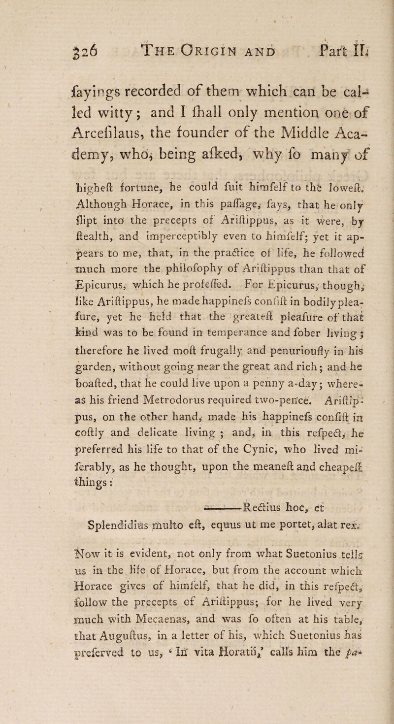 fayings recorded of them which can be cal¬ led witty; and I ihall only mention one of Arcefilaus, the founder of the Middle Aca¬ demy, who, being afked, why fo many of ■ * . • ... , higheft fortune, he could fuit himfelf to thfc loweft. Although Horace, in this pa/Tage, fays, that he only flipt into the precepts of Ariftippus, as it were, hJ health, and imperceptibly even to himfelf; yet it ap¬ pears to me, that, in the practice ol life, he followed much more the philofophy of Ariftippus than that of Epicurus, which he profeffed. For Epicurus, though, like Ariftippus, he madehappinefs confift in bodily plea- fure, yet he held that the greateft pleafure of that kind was to be found in temperance and fober living 5 therefore he lived moft frugally and penurioufty in his garden, without going near the great and rich; and he boafted, that he could live upon a penny a-day; where¬ as his friend Metrodorus required two-pence. Ariftip¬ pus, on the other hand, made his happinefs confift in coftiy and delicate living ; and, in this refpe&amp;y he preferred his life to that of the Cynic, who lived mb ferably, as he thought, upon the meaneft and cheapefl things: --Redlius hoc, et Splendidius multo eft, equus ut me portet, alat rex. How it is evident, not only from what Suetonius tells us in the life of Horace, but from the account which Horace gives of himlelf, that he did, in this refpeft, follow the precepts of Ariftippus; for he lived very much with Mecaenas, and was fo often at his table, that Auguftus, in a letter of his, which Suetonius has preferved to us, 4 In vita Horatiif calls him the pa*