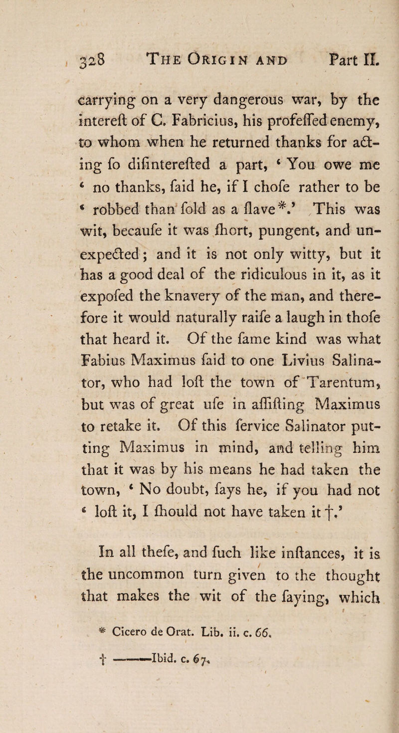 carrying on a very dangerous war, by the intereft of C, Fabricius, his profeffed enemy, to whom when he returned thanks for act¬ ing fo difinterefted a part, c You owe me 4 no thanks, faid he, if I chofe rather to be ‘ robbed than fold as a Have*.’ This was wit, becaufe it was fhort, pungent, and un- expeded; and it is not only witty, but it has a good deal of the ridiculous in it, as it expofed the knavery of the man, and there¬ fore it would naturally raife a laugh in thofe that heard it. Of the fame kind was what Fabius Maximus faid to one Livius Salina- tor, who had loft the town of Tarentum, but was of great ufe in affifting Maximus to retake it. Of this fervice Salinator put¬ ting Maximus in mind, and telling him that it was by his means he had taken the town, 4 No doubt, fays he, if you had not 4 loft it, I fhould not have taken it f In all thefe, and fuch like inftances, it is the uncommon turn given to the thought that makes the wit of the faying, which * Cicero de Orat. Lib. ii. c. 66.