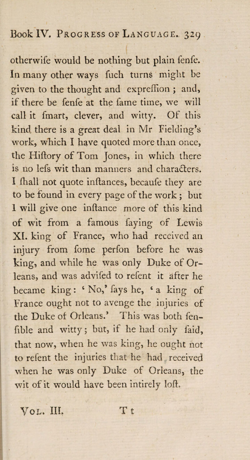 otherwife would be nothing but plain fenfe. In many other ways fuch turns might be given to the thought and exprefllon ; and, if there be fenfe at the fame time, we will call it fmart, clever, and witty. Of this kind there is a great deal in Mr Fielding’s work, which I have quoted more than once, the Hiftory of Tom Jones, in which there is no lefs wit than manners and characters, I fhall not quote inftances, becaufe they are to be found in every page of the work ; but 1 will give one inftance more of this kind 'N. 1 of wit from a famous faying of Lewis XI. king of France, who had received an injury from fome perfon before he was king, and while he was only Duke of Or¬ leans, and was advifed to refent it after he became king: 4 No/ fays he, c a king of France ought not to avenge the injuries of the Duke of Orleans/ This was both fen- fible and witty; but, if he had only laid, that now, when he was king, he ought not to refent the injuries that he had received when he was only Duke of Orleans, the wit of it would have been intirely loft, Tt You. III.