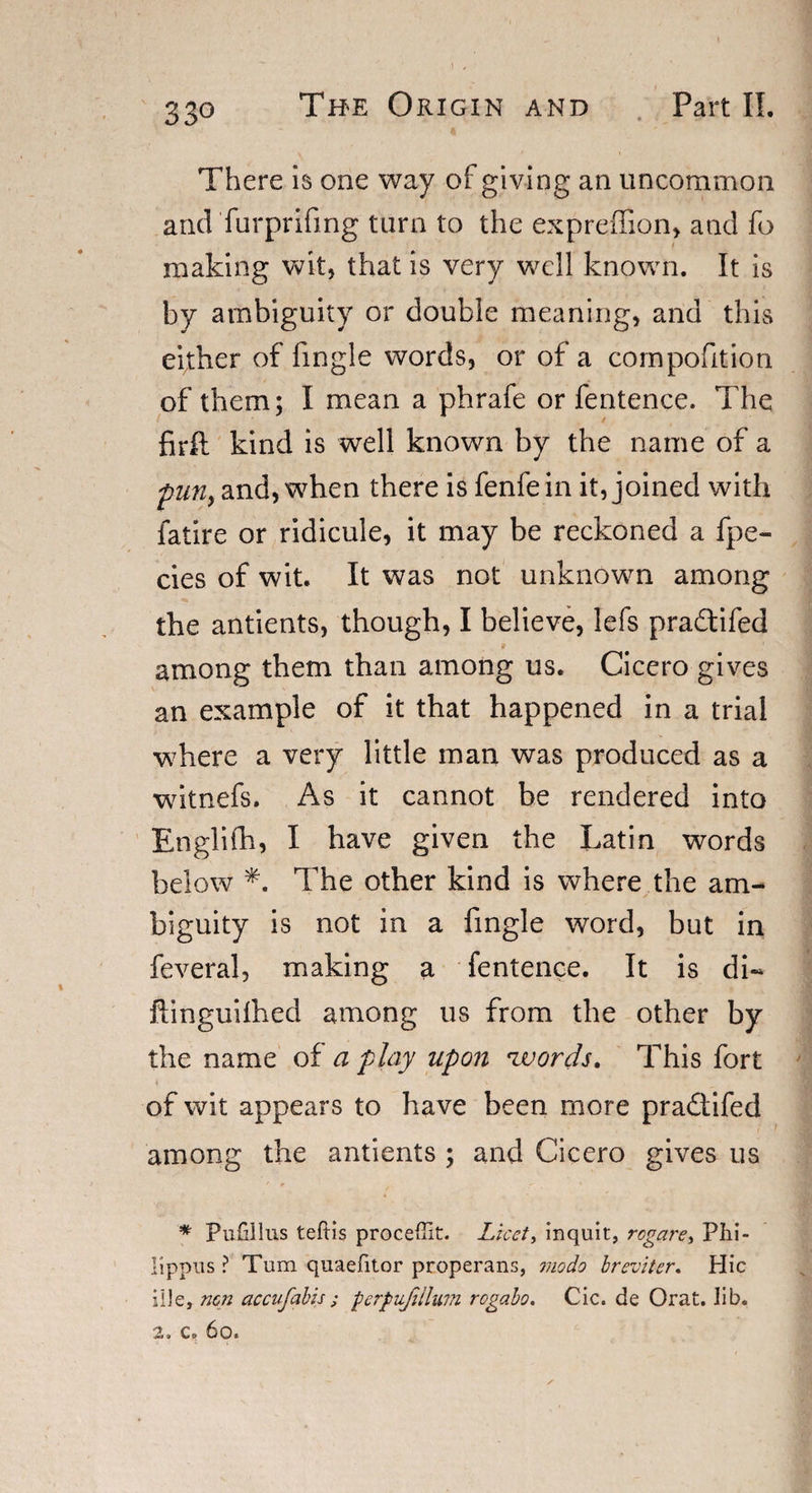 ) , 33o The Origin and Part II. There is one way of giving an uncommon and furprifmg turn to the expreffion, and fo making wit, that is very well known. It is by ambiguity or double meaning, and this either of fingle words, or of a compofition of them; I mean a phrafe or fentence. The firft kind is well known by the name of a pun, and, when there is fenfein it, joined with fatire or ridicule, it may be reckoned a fpe- cies of wit. It was not unknown among the antients, though, I believe, lefs pradtifed among them than among us. Cicero gives an example of it that happened in a trial where a very little man was produced as a witnefs. As it cannot be rendered into Englifh, I have given the Latin words below *. The other kind is where the am¬ biguity is not in a fingle word, but in feveral, making a fentence. It is di- ftinguiihed among us from the other by the name of a play upon ‘words. This fort of wit appears to have been more pra&amp;ifed among the antients ; and Cicero gives us * Pufillus teftis proceffit. Licet, inquit, rogare, Phi- lippus ? Turn quaefitor properans, modo breviter. Hie iile, non accufabis; perpufiilum rogabo. Cic. de Orat. lib. 2. c, 6o.