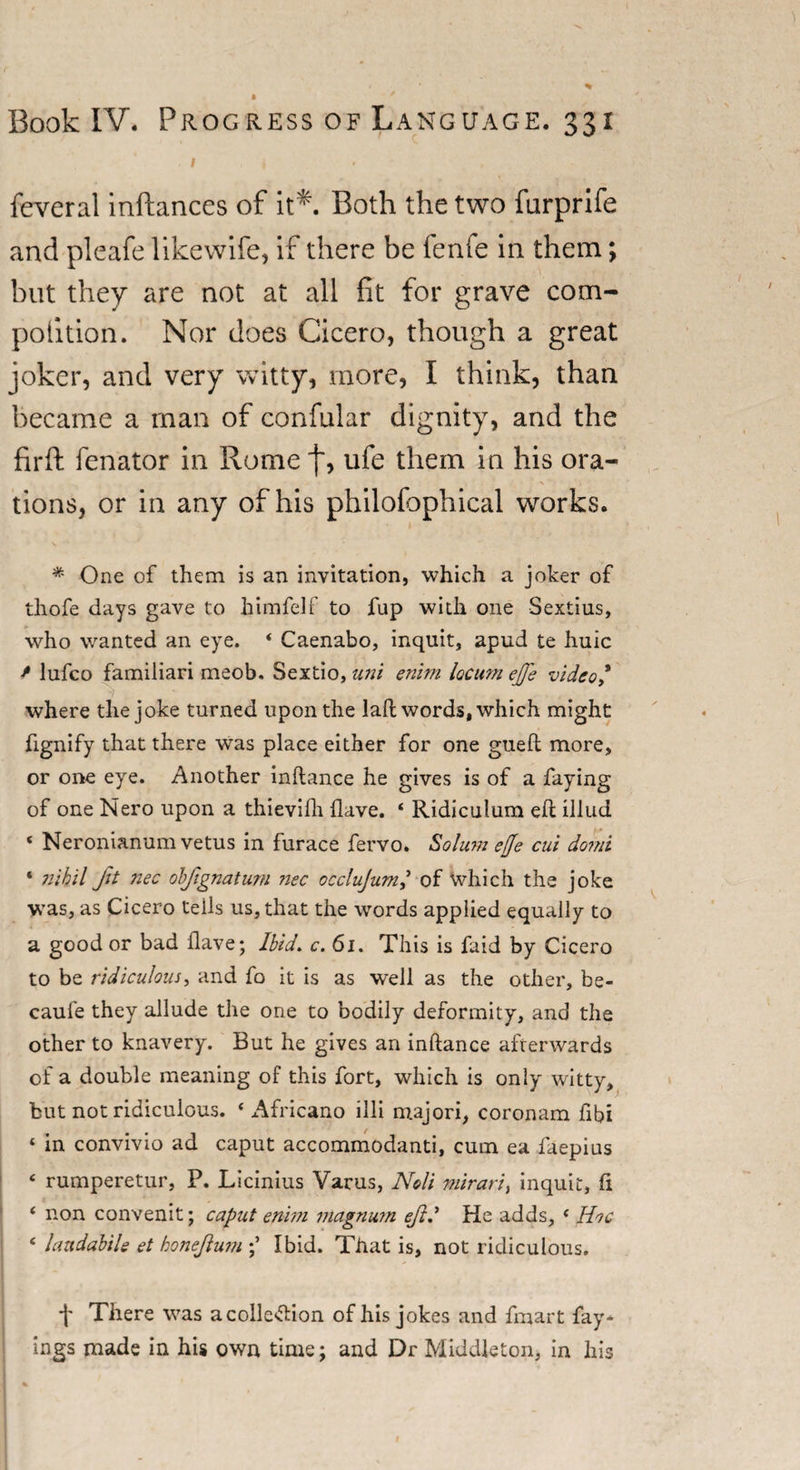 Book IV. Progress of Language. 331 . i i « feveral inftances of it*. Both the two furprife and pleafe likewife, if there be fenfe in them; but they are not at all fit for grave com- poiition. Nor does Cicero, though a great joker, and very witty, more, I think, than became a man of confular dignity, and the firft fenator in Rome j~, ufe them in his ora¬ tions, or in any of his philofophical works. * One of them is an invitation, which a joker of thofe days gave to himfelf to fup with one Sextius, who wanted an eye. * Caenabo, inquit, apud te huic / lufco familiari meob. Sextio, uni enim locum ejfe video * where the joke turned upon the laft words, which might fignify that there was place either for one gueft more, or one eye. Another inftance he gives is of a faying of one Nero upon a thievifh (lave. 4 Ridiculum eft illud 4 Neronianum vetus in furace fervo. Solum effe cui do?ni 1 ?iihil Jit nec obfignatum nec occlujumj of which the joke was, as Cicero tells us, that the words applied equally to a good or bad Have; Ibid. c. 6i. This is faid by Cicero to be ridiculous, and fo it is as well as the other, be- caufe they allude the one to bodily deformity, and the other to knavery. But he gives an inftance afterwards of a double meaning of this fort, which is only witty, but not ridiculous. 4 Africano illi majori, coronam fibi 4 in convivio ad caput accommodanti, cum ea faepius 4 rumperetur, P. Licinius Varus, Noli mirari, inquit, ft 4 non convenit; caput enim magnum ejid He adds, 4 Hoc 4 hmdabile et honejlum Ibid. That is, not ridiculous. f There was acolle&amp;ion of his jokes and fmart fay* ings made in his own time; and Dr Middleton, in his 1 *■ ._