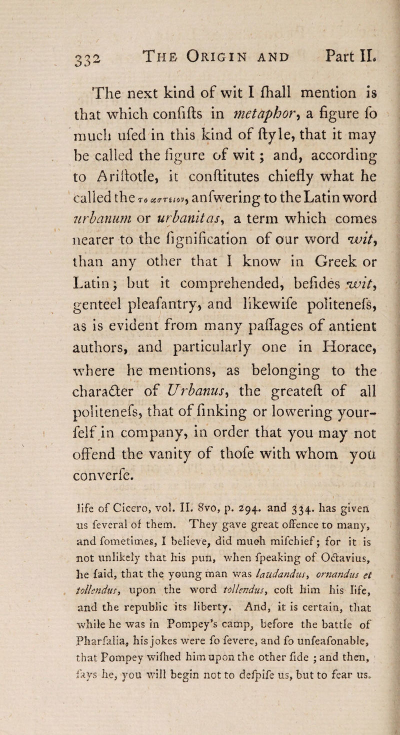 The next kind of wit I fhall mention is that which confifts in metaphor, a figure fo much ufecl in this kind of ftyle, that it may be called the figure of wit; and, according to Arifiotle, it conftitutes chiefly what he called the to anfwering to the Latin word 7irbarium or urbanitas, a term which comes nearer to the (ignification of our word ivitj than any other that I know in Greek or Latin; but it comprehended, befides twit, genteel pleafantry, and likewife politenefs, as is evident from many paffages of antient authors, and particularly one in Horace, where he mentions, as belonging to the charadter of Urbanus, the greateft of all politenefs, that of finking or lowering your- felf in company, in order that you may not offend the vanity of thofe with whom you converfe. life of Cicero, vol. II. 8vo, p. 294. and 334. has given us feveral of them. They gave great offence to many, and fometimes, I believe, did mueh mifchief; for it is not unlikely that his pun, when fpeaking of O&amp;avius, he laid, that the young man was laudandus, ornandus et tollendus, upon the word tollendus, coft him his life, and the republic its liberty. And, it is certain, that while he was in Pompey’s camp, before the battle of Pharfalia, his jokes were fo fevere, and fo unfeafonable, that Pompey wifhed him upon the other fide ; and then, fays he, you will begin net to defpife us, but to fear us.