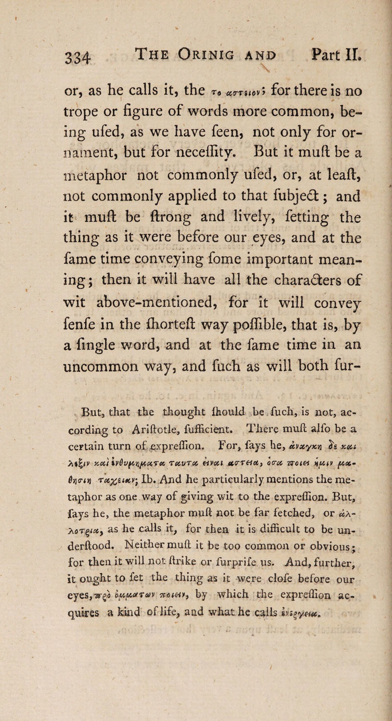 or, as he calls it, the To UCTilOV ; for there is no trope or figure of words more common, be¬ ing ufed, as we have feen, not only for or¬ nament, but for necelfity. But it mull be a metaphor not commonly ufed, or, at leaft, not commonly applied to that fubje£t; and it mull be ftrong and lively, fetting the thing as it were before our eyes, and at the fame time conveying fome important mean¬ ing; then it will have all the chara&amp;ers of wit above-mentioned, for it will convey fenfe in the ihorteft way poffibie, that is, by a fingle word, and at the fame time in an uncommon way, and fuch as will both fur- But, that the thought ihould be fuch, is not, ac¬ cording to Ariftotle, fufficient. There muft alfo be a certain turn of expreffion. For, fays he, ecvxyKn kqu J&gt;i*|iv x.oi}lv6v^nf&lt;.ct,7ec, tolvtoc, eivai ucreioti oca, nutv (aoc.- Tufrutcv- lb. And he particularly mentions the me¬ taphor as one way of giving wit to the expreffion. But, fays he, the metaphor muft not be far fetched, or as he calls it, for then it is difficult to be un- derftood. Neither muft it be too common or obvious; for then it will not ftrike or furprife us. And, further, it ought to fet the thing as it were clofe before our eyes,ir^ o^arav now*, by which the expreffion ac¬ quires a kind of life, and what he calls ivs^yeuc*