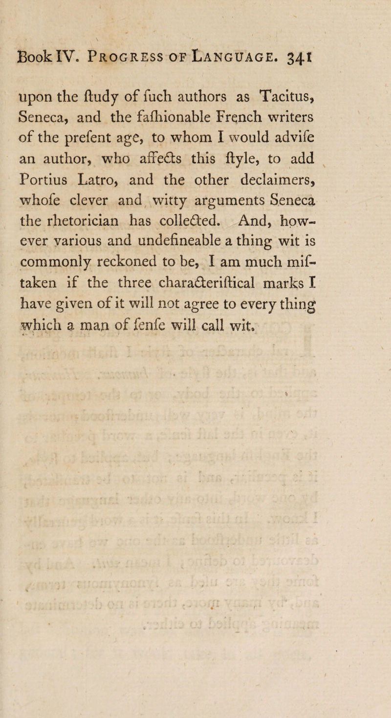 upon the ftudy of fucli authors as Tacitus, Seneca, and the falhionable French writers of the prefent age, to whom I would advife an author, who affe£ts this ftyle, to add Portius Latro, and the other declaimers, whofe clever and witty arguments Seneca the rhetorician has colleded. And, how¬ ever various and undefineable a thing wit is commonly reckoned to be, I am much mis¬ taken if the three charadleriftical marks I have given of it will not agree to every thing which a man of fenfe will call wit. % ■ \ r