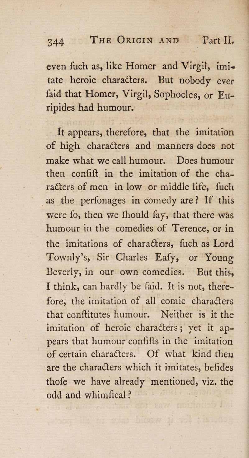 even fuch as, like Homer and Virgil, imU tate heroic characters. But nobody ever faid that Homer, Virgil, Sophocles, or Eu¬ ripides had humour. It appears, therefore, that the imitation of high characters and manners does not make what we call humour. Does humour then confift in the imitation of the cha¬ racters of men in low or middle life, fuch as the perfonages in comedy are ? If this were fo, then we fhould fay, that there was humour in the comedies of Terence, or in the imitations of characters, fuch as Lord Townly’s, Sir Charles Eafy, or Young Beverly, in our own comedies. But this, I think, can hardly be faid. It is not, there¬ fore, the imitation of all comic characters that conftitutes humour. Neither is it the imitation of heroic characters; yet it ap¬ pears that humour confifts in the imitation of certain characters. Of what kind then are the characters which it imitates, befides thofe we have already mentioned, viz. the odd and whimfical ?