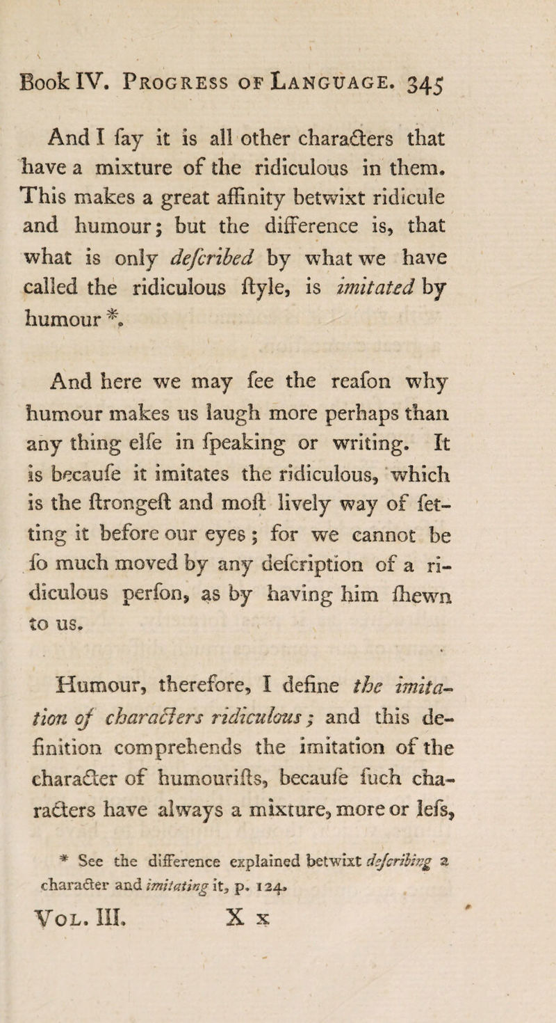 And X fay it is all other chara&amp;ers that have a mixture of the ridiculous in them. This makes a great affinity betwixt ridicule and humour; but the difference is, that what is only defcribed by what we have called the ridiculous ftyle, is imitated by humour And here we may fee the reafon why humour makes us laugh more perhaps than any thing elfe in fpeaking or writing. It is becaufe it imitates the ridiculous, which is the ftrongeft and molt lively way of fet- ting it before our eyes; for we cannot be fo much moved by any defcription of a ri¬ diculous perfon, as by having him fhewn to us. % Humour, therefore, I define the imita¬ tion oj char a tiers ridiculous; and this de¬ finition comprehends the imitation of the character of humourifts, becaufe fuch cha¬ racters have always a mixture, more or lefs, * See the difference explained betwixt dzjcrilwg z chara&amp;er and imitating it, p. 124. Vol. III. X X 0