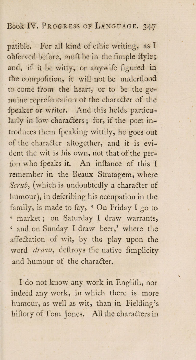 patible. For all kind of ethic writing, as I obferved before, muft be in the fimple ftyle; and, if it be witty, or anywife figured in the competition, it will not be underifood to come from the heart, or to be the ge¬ nuine representation of the character of the Speaker or writer. And this holds particu¬ larly in low characters; for, if the poet in¬ troduces them fpeaking wittily, he goes out of the character altogether, and it is evi¬ dent the wit is his own, not that of the per- fon who fpeaks it. An inftance of this I remember in the Beaux Stratagem, where Scrub, (which is undoubtedly a character of humour), in defcribing his occupation in the family, is made to fay, 4 On Friday I go to 4 market; on Saturday I draw warrants, 4 and on Sunday I draw beer,’ where the affectation of wit, by the play upon the word draw, deftroys the native Simplicity and humour of the character. I do not know any work in Englifh, nor indeed any work, in which there is more humour, as well as wit, than in Fielding’s hiftory of Tom Jones. All the characters in