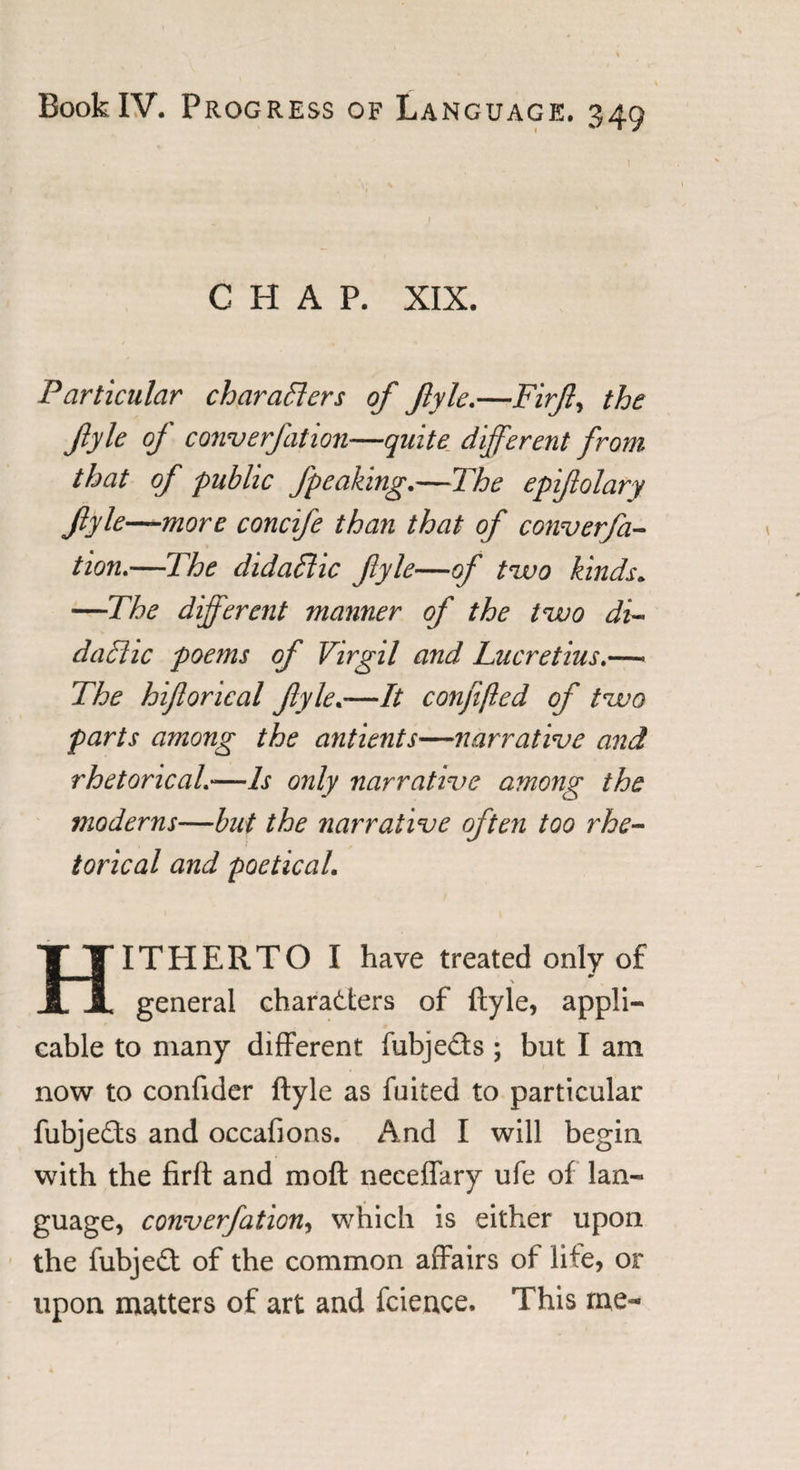 CHAP. XIX. Particular characters of fyle.—Firf, the jiyle of converfation—quite different from that of public fpeaking.—The epifolary fiyle—more concife than that of converfa¬ tion.—The didaftic fyle—of two kinds. —The different manner of the two di- daCiic poems of Virgil and Lucretius.—&gt; The hiflorical fyle.—It confifted of two parts among the antients—narrative and rhetorical.—Is only narrative among the moderns—but the narrative often too rhe¬ torical and poetical. HITPIERTO I have treated only of general characters of ftyle, appli¬ cable to many different fubjefts; but I am now to confider ftyle as fuited to particular fubjeCts and occafions. And I will begin with the firft and moft neceffary ufe of lan¬ guage, converfation, which is either upon the fubjeCt of the common affairs of life, or upon matters of art and fcieuce. This me-