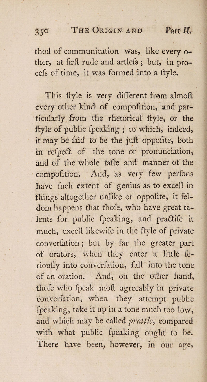 35° thod of communication was, like every o- ther, at firft rude and artlefs ; but, in pro- cefs of time, it was formed into a ftyle. This ftyle is very different from a! mo ft every other kind of compofition, and par¬ ticularly from the rhetorical ftyle, or the ftyle of public fpeaking ; to which, indeed, it may be faid to be the juft oppofite, both in refpedf of the tone or pronunciation, and of the whole tafte and manner of the compofition. And, as very few perfons have fuch extent of genius as to excell in things altogether unlike or oppofite, it fel- dom happens that thofe, who have great ta¬ lents for public fpeaking, and pradtife it much, excell likewife in the ftyle of private converfation; but by far the greater part of orators, when they enter a little fe« rioufly into converfation, fall into the tone of an oration. And, on the other hand, thofe who fpeak mo ft agreeably in private converfation, when they attempt public fpeaking, take it up in a tone much too low, and which may be called prattle, compared with what public fpeaking ought to be. There have been, however, in our age,