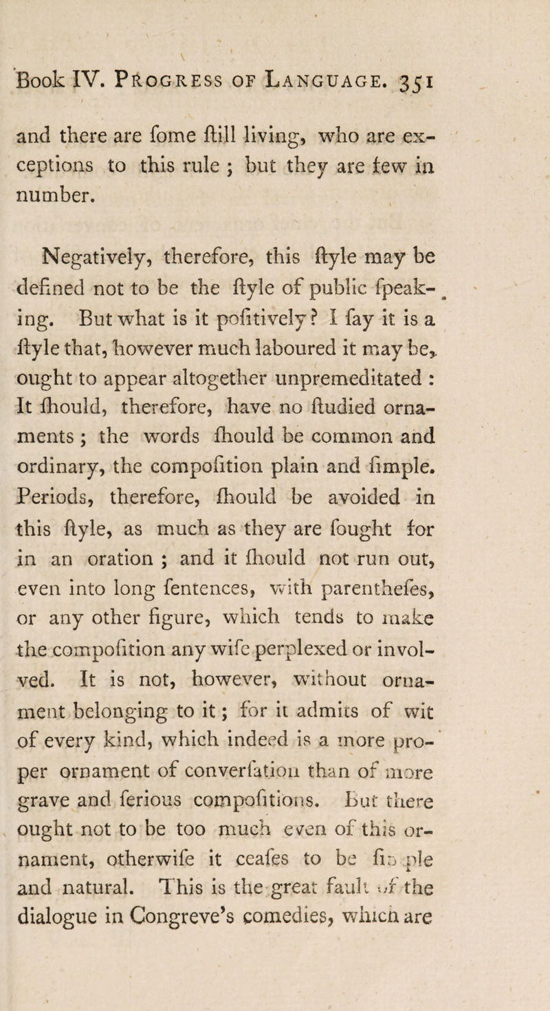 and there are fome ftijl living, who are ex¬ ceptions to this rule ; but they are few in number. \ Negatively, therefore, this ftyle may be defined not to be the ftyle of public fpeak- ^ ing. But what is it pofitively? I fay it is a ftyle that, however much laboured it may be* ought to appear altogether unpremeditated : It fhould, therefore, have no ftudied orna¬ ments ; the words fhould be common and ordinary, the compofition plain and fimple. Periods, therefore, fhould be avoided in this ftyle, as much as they are fought for in an oration ; and it fhould not run out, even into long fentences, with parenthefes, or any other figure, which tends to make the compofition any wife perplexed or invol¬ ved. It is not, however, without orna¬ ment belonging to it; for it admits of wit of every kind, which indeed is a more pro¬ per ornament of conversion than of more grave and ferious compofitions. But there ought not to be too much ev’en of this or¬ nament, otherwife it ceafes to be fin pie and natural. This is the great fault wf the dialogue in Congreve’s comedies, which are