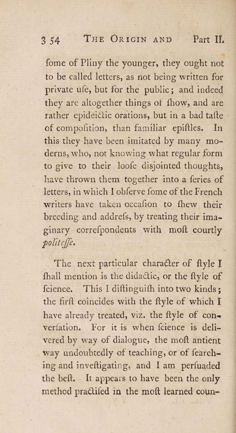 fome of Pliny the younger, they ought not ’ I ... to be called letters, as not being written for private ufe, but for the public; and indeed they are altogether things ot fhow, and are rather epideidic orations, but in a bad tafte of compofition, than familiar epiftles. In this they have been imitated by many mo¬ derns, who, not knowing what regular form ' to give to their loofe disjointed thoughts, have thrown them together into a feries of letters, in which I obferve fome of the French writers have taken occafion to fhew their breeding and addrefs, by treating their ima¬ ginary correfpondents with moft courtly poliiejfe. The next particular character of ftyle I fhall mention is the didadtic, or the ftyle of fcience. This I diftinguifh into twTo kinds; the fi-rft coincides with the ftyle of which I have already treated, viz. the ftyle of con-® verlation. For it is when fcience is deli¬ vered by way of dialogue, the moft antient tvay undoubtedly of teaching, or of fearch- iog and inveftigating, and l am perfuaded the beft. It appears to have been the only method pradtifed in the moft learned coun«