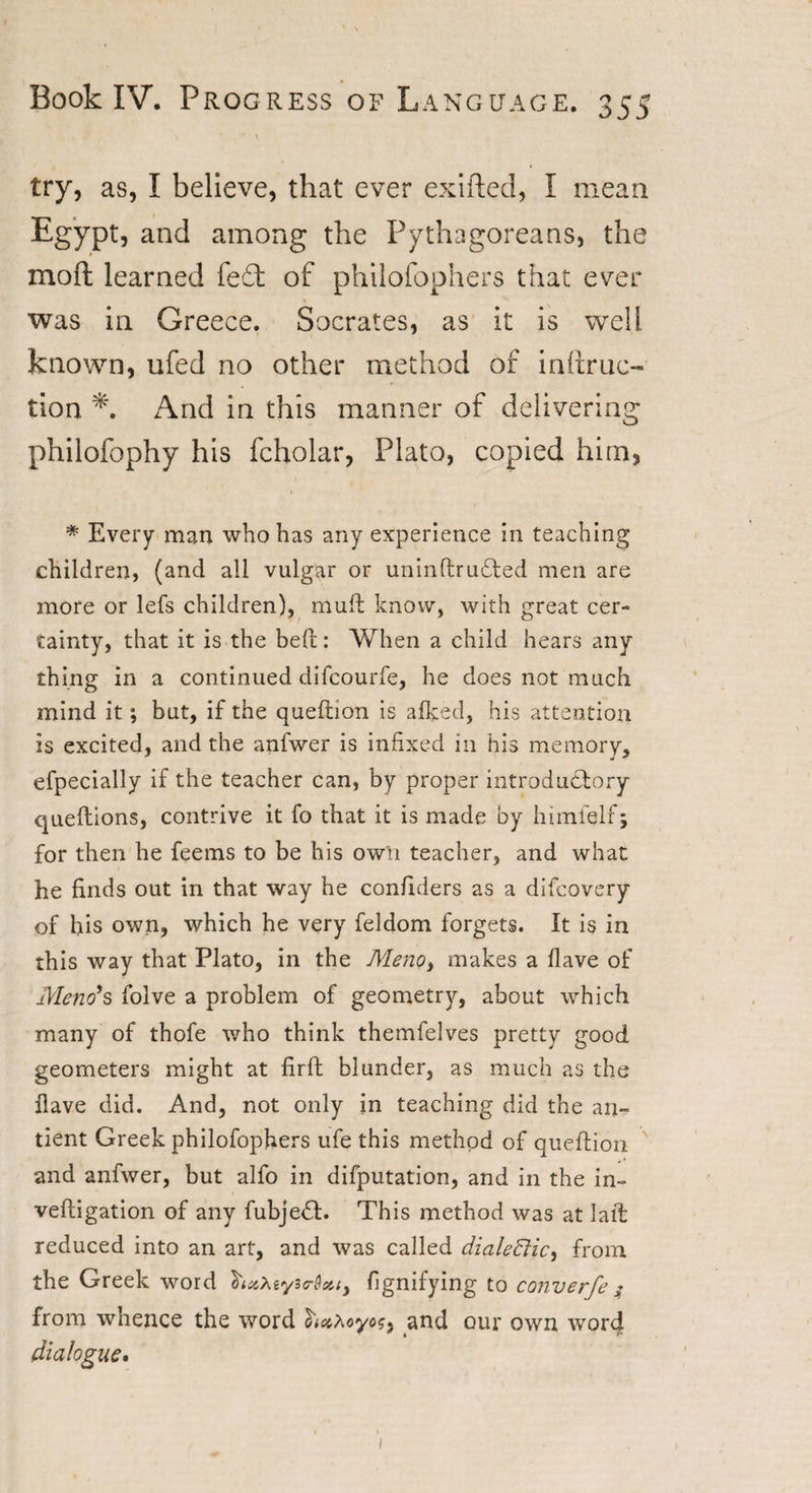 try, as, I believe, that ever exifted, I mean Egypt, and among the Pythagoreans, the mod learned fe£t of philofophers that ever was in Greece. Socrates, as it is well known, ufed no other method of inttruc- tion And in this manner of delivering philofophy his fcholar, Plato, copied him, * Every man who has any experience in teaching children, (and all vulgar or uninftru£ted men are more or lefs children), mult know, with great cer¬ tainty, that it is the heft: When a child hears any thing in a continued difcourfe, he does not much mind it; but, if the queftion is afked, his attention is excited, and the anfwer is infixed in his memory, efpecially if the teacher can, by proper introdudtory queftions, contrive it fo that it is made by himlelf; for then he feems to be his own teacher, and what he finds out in that way he confiders as a difcovery of his own, which he very feldom forgets. It is in this way that Plato, in the Meno, makes a Have of Mend*s folve a problem of geometry, about which many of thofe who think themfelves pretty good geometers might at firft blunder, as much as the flave did. And, not only in teaching did the an» tient Greek philofophers ufe this method of queftion and anfwer, but alfo in deputation, and in the in- veftigation of any fubjeft. This method was at laft reduced into an art, and was called dialectic) from the Greek word fignifying to converfe $ from whence the word and our own word dialogue.