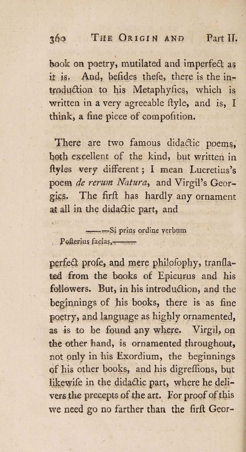 \ , book on poetry, mutilated and irnperfed as it is. And, befides thefe, there is the in- trodudiqn to his Metaphyfics, which is written in a very agreeable ftyle, and is, I think, a fine piece of compofition. There are two famous didadic poems, both excellent of the kind, but written in ftyles very different; I mean Lucretius’s poem de rerum Natura, and Virgil’s Geor¬ gias. The firft has hardly any ornament at all in the didadic part, and -—Si prius ordine verbum JPoIlcrius facias,-— perfed profe, and mere philofophy, tranfla- ted from the books of Epicurus and his followers. But, in his introdudion, and the beginnings of his books, there is as fine poetry, and language as highly ornamented, as is to be found any where. Virgil, on the other hand, is ornamented throughout, not only in his Exordium, the beginnings of his other books, and his digreffions, but likewife in the didadic part, where he deli¬ vers the precepts of the art. For proof of this we need go no farther than the firft Geor-