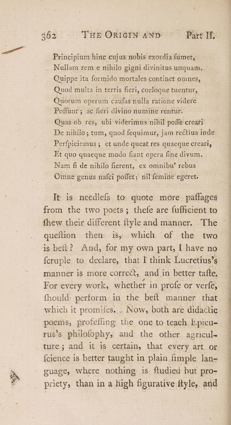 Principium bine cujas nobis exordia fumet, Nullarn rem e nihilo gigni divinitus unquam. Quippe ita forraido mortales continet omnes, Quod multa in terris fieri, coeloque tuentur, Quorum operum caufas nulla ratione videre Pofi'unt; ac fieri divino riumine rentur. Quas ob res, ubi viderimus nihil poffe creari De nihilo; turn, quod fequimur, jam redtius inde Perfpiciemus ; et unde quest res quaeque creari, Et quo quaeque modo fiant opera fine divum. Nam fi de nihilo fierent, ex omnibu’ rebus . 1 Omne genus liafci poffeti nil femine egeret. 1 It is needlefs to quote more paffages from the two poets; thefe are fufficient to {hew their different ftyle and manner. The queftion then is, which of the twro is belt ? And, for my own part, I have no fcruple to declare, that 1 think Lucretius’s manner is more corredb, and in better tafte. For every work, whether in profe or verfe, ihould perform in the belt manner that which it promifes. , Now, both are didaclic poems, profeifing the one to teach Lpicu- rus’s philofophy, and the other agricuN lure ; and it is certain, that every art or fcience is better taught in plain Ample Ian- guage, where nothing is ftudieci hut pro¬ priety, than in a high figurative Ityle, and