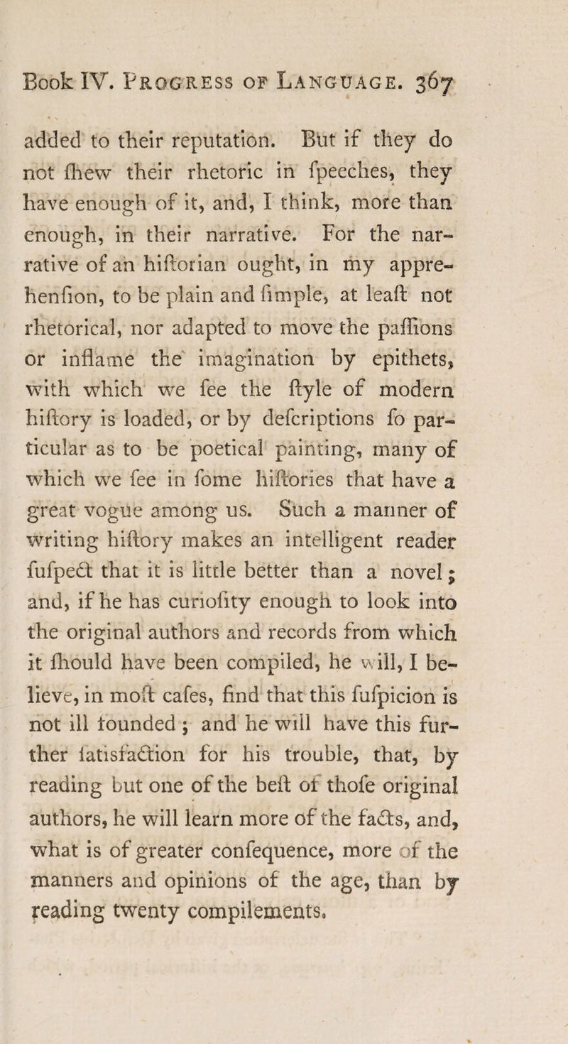 added to their reputation. But if they do not fhew their rhetoric in fpeeches, they have enough of it, and, I think, more than enough, in their narrative. For the nar- rative of an hiftorian ought, in my appre- henfion, to be plain and fimple, at leaffc not rhetorical, nor adapted to move the paftions or inflame the imagination by epithets, with which we fee the ftyle of modern hiftory is loaded, or by defcriptions fo par¬ ticular as to be poetical painting, many of which we fee in fome hiftories that have a great vogue among us. Such a manner of writing hiftory makes an intelligent reader fufpedt that it is little better than a novel; and, if he has curiolity enough to look into the original authors and records from which it ihouId have been compiled, he will, I be¬ lieve, in moft cafes, find that this fufpicion is not ill lounded ; and he will have this fur¬ ther 1 at is faction for his trouble, that, by reading but one of the beft oi thofe original authors, he will learn more of the fads, and, what is of greater confequence, more of the manners and opinions of the age, than by reading twenty compilements,