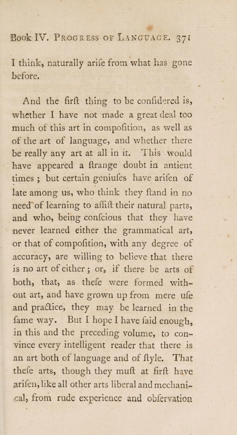 \ Book IV. Progress of Language. 371 I think, naturally arife from what has gone before. And the firft thing to be confidered is, whether I have not made a great deal too much of this art in compofition, as well as of the art of language, and whether there be really any art at all in it. This would have appeared a ftrange doubt in antient times ; but certain geniufes have arifen of * 1 late among us, who think they hand in no neecTof learning to afiift their natural parts, and who, being confcious that they have never learned either the grammatical art, or that of compofition, with any degree of accuracy, are willing to believe that there is no art of either ; or, if there be arts of both, that, as thele were formed with¬ out art, and have grown up from mere ufe and pradlice, they may be learned in the fame way. But I hope I have faid enough, in this and the preceding volume, to con¬ vince every intelligent reader that there is an art both of language and of ftyle. That thefe arts, though they mud at firft have arifen, like all other arts liberal and mechani¬ cal, from rude experience and obfervation