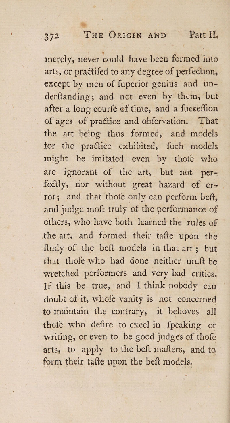 , _ merely, never could have been formed into arts, or pradtifed to any degree of perfection, except by men of fuperior genius and un- derftanding; and not even by them, but after a long courfe of time, and a fucceflion of ages of pradtice and obfervation. That the art being thus formed, and models for the practice exhibited, fuch models might be imitated even by thofe who are ignorant of the art, but not per¬ fectly, nor without great hazard of er¬ ror; and that thofe only can perform beft, and judge moft truly of the performance of others, who have both learned the rules of the art, and formed their tafte upon the ftudy of the beft models in that art; but that thofe who had done neither mu ft be wretched performers and very bad critics. If this be true, and I think nobody can doubt of it, whofe vanity is not concerned to maintain the contrary, it behoves all thofe who defire to excel in fpeaking or writing, or even to be good judges of thofe arts, to apply to the beft matters, and to form their tafte upon the beft models*