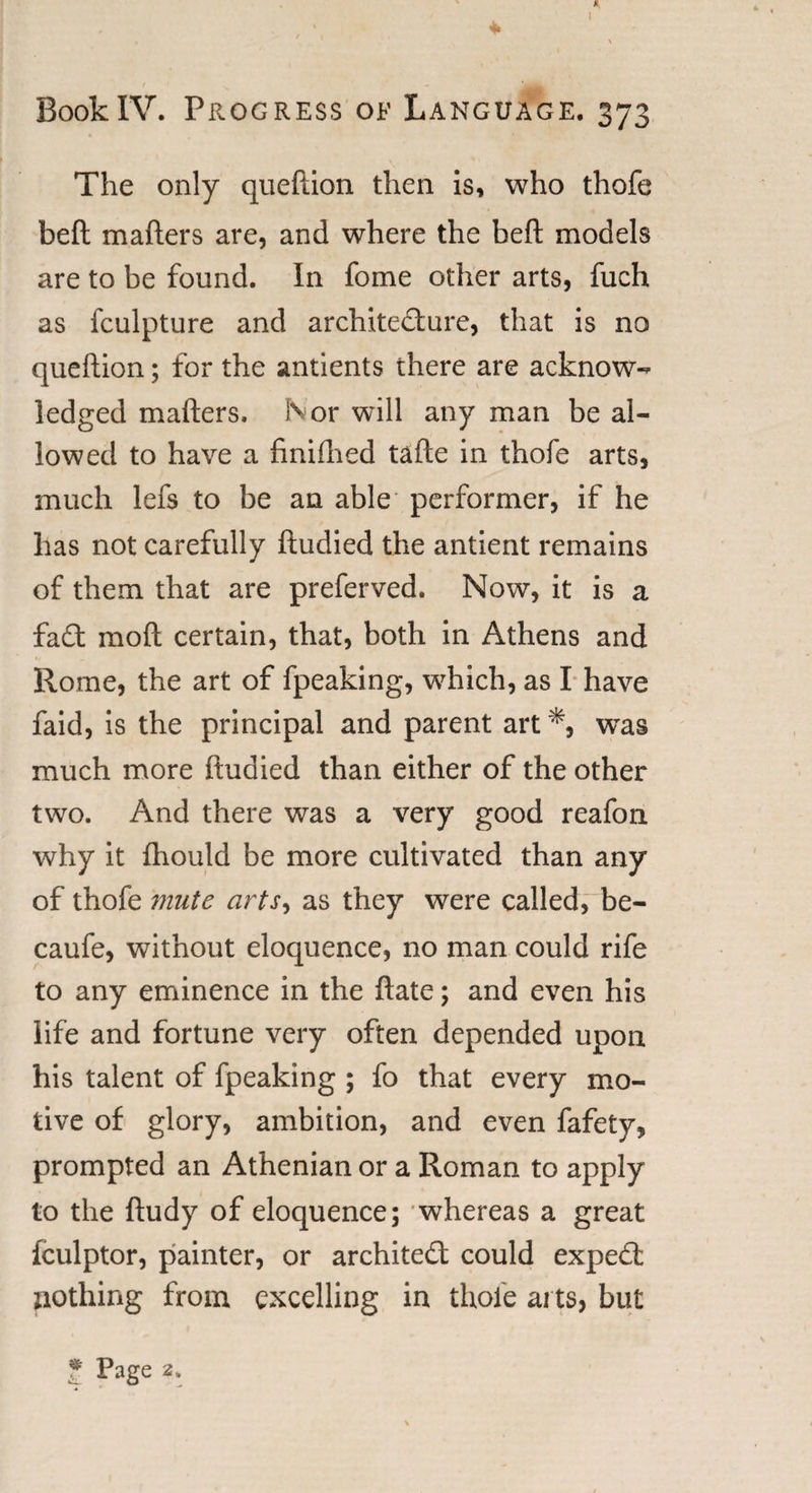 * BookIV. Progress of Language. 373 The only queftion then is, who thofe beft matters are, and where the beft models are to be found. In fome other arts, fuch as fculpture and architecture, that is no queftion; for the antients there are acknow¬ ledged matters. Nor will any man be al¬ lowed to have a finifhed tafte in thofe arts, much lefs to be an able performer, if he has not carefully ftudied the antient remains of them that are preferved. Now, it is a fa£t moft certain, that, both in Athens and Rome, the art of fpeaking, which, as I have faid, is the principal and parent art was much more ftudied than either of the other two. And there was a very good reafon why it fhould be more cultivated than any of thofe 'mute arts, as they were called, be- caufe, without eloquence, no man could rife to any eminence in the ftate; and even his life and fortune very often depended upon his talent of fpeaking ; fo that every mo¬ tive of glory, ambition, and even fafety, prompted an Athenian or a Roman to apply to the ftudy of eloquence; whereas a great fculptor, painter, or architect could expert nothing from excelling in thole ai ts, but * Page 2,