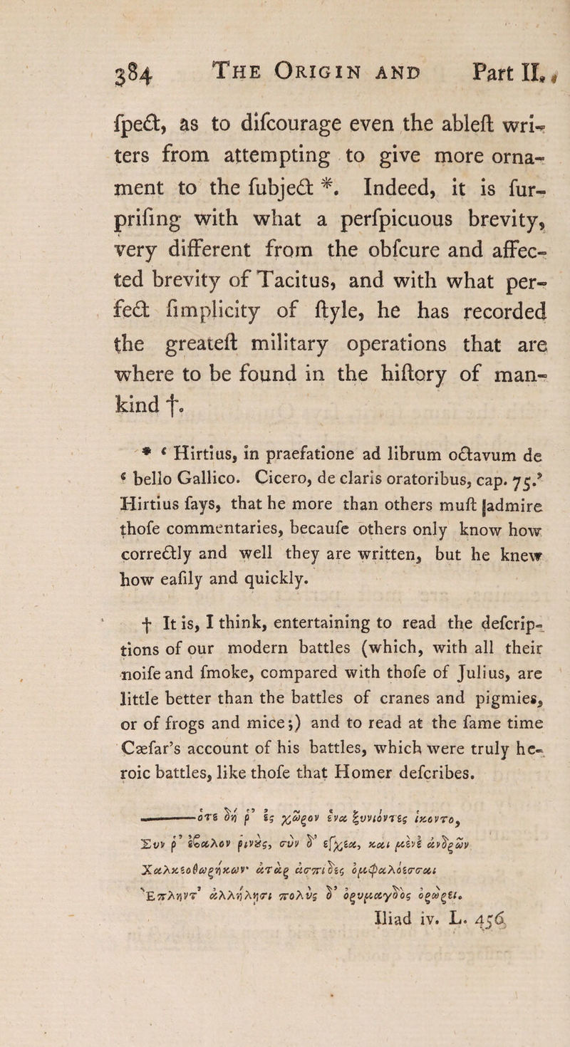 fped, as to difcourage even the ableft wri¬ ters from attempting to give more orna¬ ment to the fubjed Indeed, it is fur- prifing with what a perfpicuous brevity, very different from the obfcure and affec¬ ted brevity of Tacitus, and with what per- fed fimplicity of ftyle, he has recorded the greateft military operations that are where to be found in the hiflory of man¬ kind f. * c Hirtius, in praefatione ad librum o£tavum de bello Gallico. Cicero, de Claris oratoribus, cap. 75/ Hirtius fays, that he more than others muft [admire thofe commentaries, becaufe others only know how corredly and well they are written, but he knew bow eafily and quickly. f It is, I think, entertaining to read the defcrip- tions of our modern battles (which, with all their noifeand fmoke, compared with thofe of Julius, are little better than the battles of cranes and pigmies, or of frogs and mice*,) and to read at the fame time Csefar’s account of his battles, which were truly he¬ roic battles, like thofe that Homer defcribes. — kS p9 65 %Z&gt;e,OV hot, f'VVIOVTSS (X6VT0, £t/v p’ cvv scon pcevf attorn XctXxtoQa^Kar o^xXoicrtrott S'E7rhviVT oiXhyhyrt vrohvs V o^v^ctyo'oq bewail* Iliad iv. L. 456.