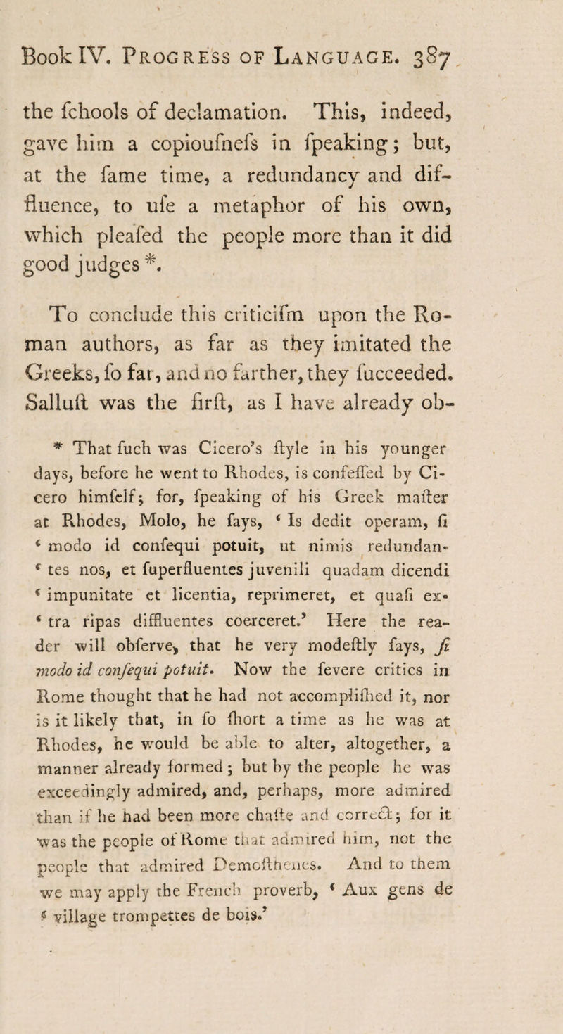 the fchools of declamation. This, indeed, gave him a copioufnefs in fpeaking; but, at the fame time, a redundancy and dif- fluence, to ufe a metaphor of his own, which pleafed the people more than it did good judges To conclude this criticifm upon the Ro¬ man authors, as far as they imitated the Greeks, fo far, and no farther, they fucceeded. Salluit was the firft, as I have already ob- * That fuch was Cicero’s Ryle in his younger days, before he went to Rhodes, is confefTed by Ci¬ cero himfclf; for, fpeaking of his Greek matter at Rhodes, Molo, he fays, ‘ Is dedit operam, fi ‘ modo id confequi potuit, ut nimis redundan- c tes nos, et fuperfluentes juvenili quadam dicendi &lt; impunitate et licentia, reprimeret, et quafi ex- * tra ripas diffluentes coerceret.5 Here the rea¬ der will obferve, that he very modeftly fays, fi modo id confiqiii potuit. Now the fevere critics in Rome thought that he had not accomplifhed it, nor is it likely that, in fo fhort a time as he was at Rhodes, he would be able to alter, altogether, a manner already formed ; but by the people he was exceedingly admired, and, perhaps, more admired than if he had been more challe and corrc£fc$ for it was the people of Rome that admired him, not the people that admired Demoflhenes. And to them we may apply the French proverb, i Aux gens de « village trompettes de bois.’