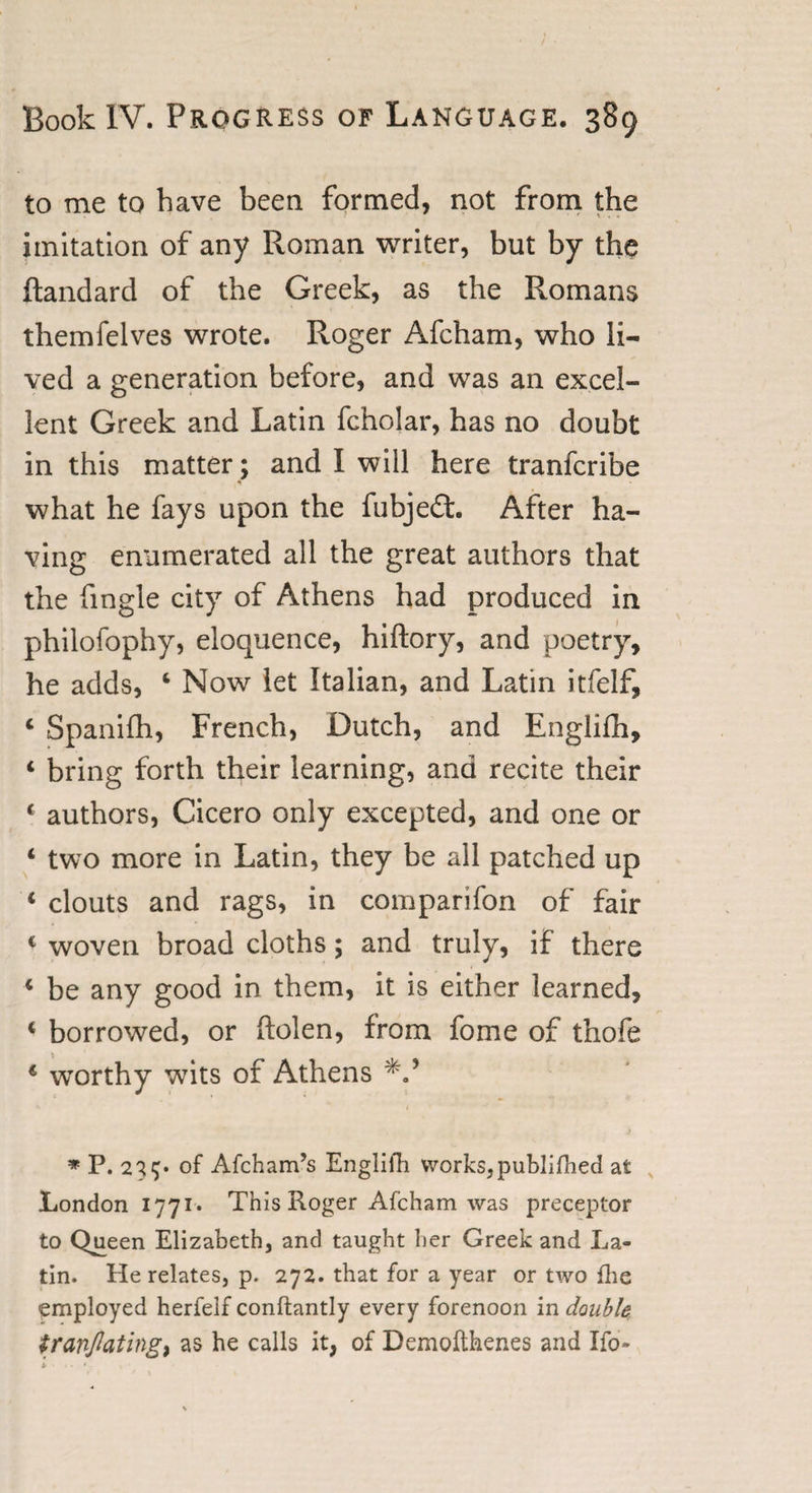 to me to have been formed, not from the imitation of any Roman writer, but by the ftandard of the Greek, as the Romans themfelves wrote. Roger Afcham, who li¬ ved a generation before, and was an excel¬ lent Greek and Latin fcholar, has no doubt in this matter; and I will here tranfcribe what he fays upon the fubje£t. After ha¬ ving enumerated all the great authors that the fmgle city of Athens had produced in philofophy, eloquence, hiftory, and poetry, he adds, 4 Now let Italian, and Latin itfelf, 4 Spanifh, French, Dutch, and Engliih, 4 bring forth their learning, and recite their 4 authors, Cicero only excepted, and one or 4 two more in Latin, they be all patched up 4 clouts and rags, in comparifon of fair c woven broad cloths; and truly, if there 4 be any good in them, it is either learned, 4 borrowed, or ftolen, from fome of thofe 4 wrorthy wits of Athens * P. 227* of Afcham’s Englifh works, publifhed at London 1771* This Roger Afcham was preceptor to Qu_een Elizabeth, and taught her Greek and La¬ tin. He relates, p. 272. that for a year or two fhe employed herfelf conftantly every forenoon in double tfinflating, as he calls it, of Demofthenes and Ifo-