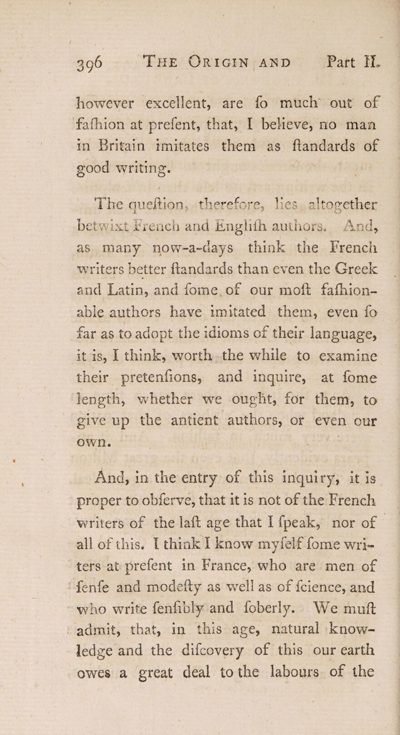 however excellent, are fo much out of fafhion at prefent, that, I believe, no man in Britain imitates them as ftandards of good writing. The queftion therefore, lies altogether betwixt French and Engliih authors. And, as many now-a-days think the French writers better ftandards than even the Greek and Latin, and fome of our moft fafhion- abie authors have imitated them, even fo far as to adopt the idioms of their language, it is, l think, worth the while to examine their pretentions, and inquire, at fome length, whether wre ought, for them, to give up the antient authors, or even our own. And, in the entry of this inquiry, it is proper to obferve, that it is not of the French writers of the laft age that I fpeak, nor of all of this. 1 think I know my i elf fome wri¬ ters at prefent in France, who are men of fenfe and modefty as well as of fcience, and who write fenfibly and foberly. We mu ft admit, that, in this age, natural know¬ ledge and the difcovery of this our earth owes a great deal to the labours of the