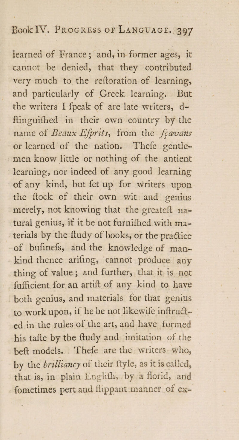 learned of France; and, in former ages, it cannot be denied, that they contributed very much to the restoration of learning, and particularly of Greek learning. But the writers I fpeak of are late writers, d- ftinguifhed in their own country by the name of Beaux Efprits, from the f^avans or learned of the nation. Thefe gentle¬ men know little or nothing of the antient learning, nor indeed of any good learning of any kind, but fet up for writers upon the flock of their own wit and genius merely, not knowing that the greateft na¬ tural genius, if it be not furnifhed with ma¬ terials by the ftudy of books, or the pra&amp;ice of bufmefs, and the knowledge of man¬ kind thence arifing, cannot produce any thing of value; and further, that it is not fufficient for an artift of any kind to have both genius, and materials for that genius to work upon, if he be not likewife inftmft- ed in the rules of the art, and have formed his tafte by the ftudy and imitation of the beft models. Thefe are the writers who, by the brilliancy of their ftyle, as it is called, that is, in plain Lnglifh, by a florid, and fometimes pert and flippant manner of ex-