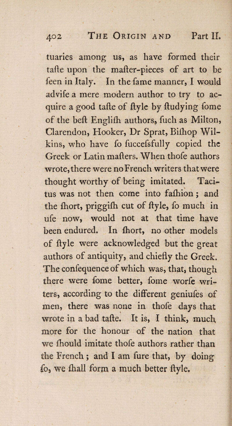 tuaries among us, as have formed their tafte upon the mafter-pieces of art to be feen in Italy. In the fame manner, I would advife a mere modern author to try to ac¬ quire a good tafte of ftyle by ftudying fome of the heft Englifh authors, fuch as Milton, Clarendon, Hooker, Dr Sprat, Bifhop Wil¬ kins, who have fo fuccefsfully copied the Greek or Latin mailers. When thofe authors ' 1 wrote, there were no French writers that were thought worthy of being imitated. Taci- tus was not then come into falhion; and the fhort, priggilh cut of ftyle, fo much in ufe now, would not at that time have been endured. In fhort, no other models of ftyle were acknowledged but the great authors of antiquity, and chiefly the Greek. Theconfequenceof which was, that, though there were fome better, fome worfe wri¬ ters, according to the different geniufes of men, there was none in thofe days that wrote in a bad tafte. It is, I think, much more for the honour of the nation that we Ihould imitate thofe authors rather than the French ; and I am fure that, by doing fo, we fhall form a much better ftyle.