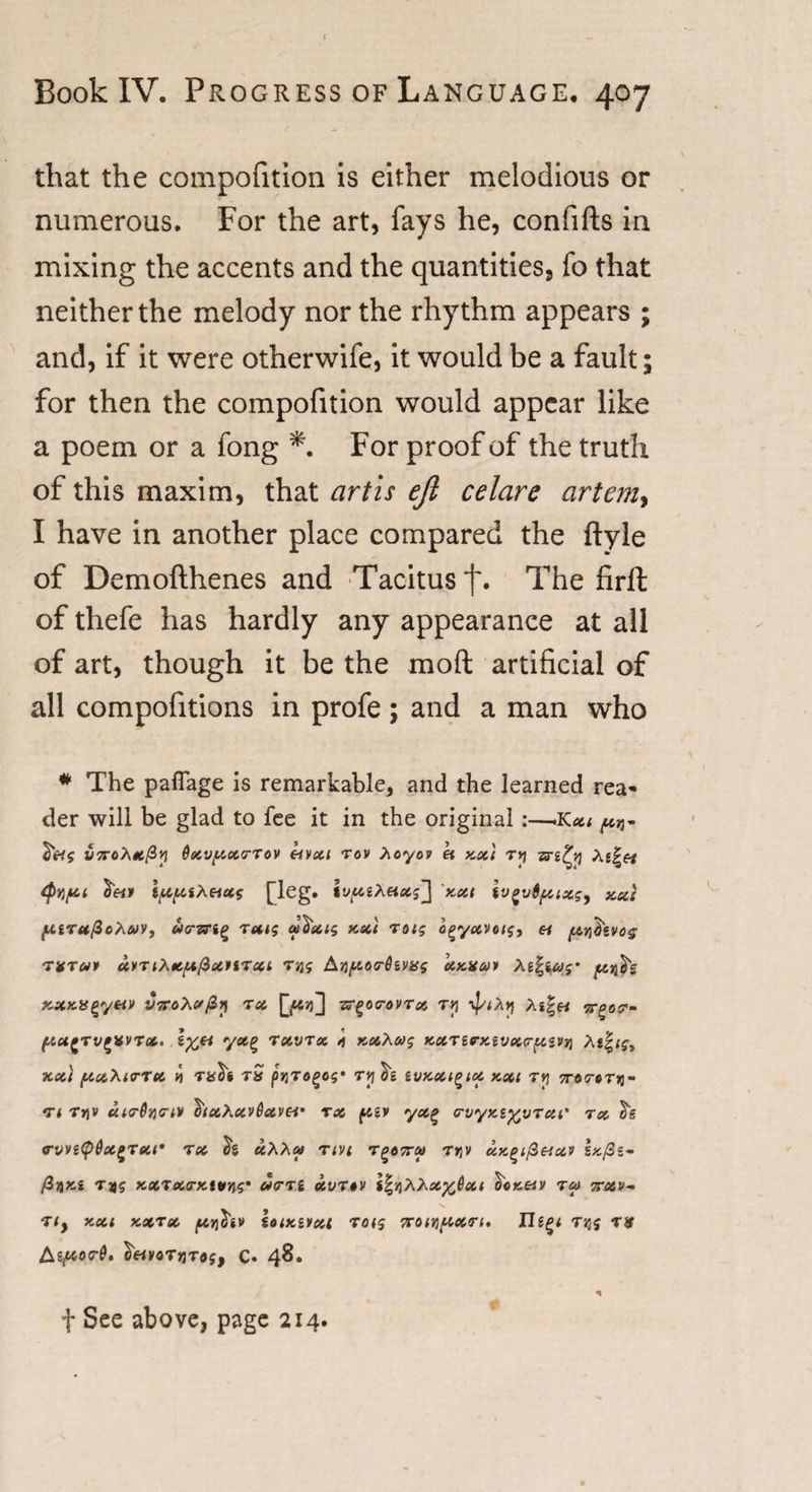 that the compofition is either melodious or numerous. For the art, fays he, confifts in mixing the accents and the quantities., fo that neither the melody nor the rhythm appears ; and, if it were otherwife, it would be a fault; for then the compofition would appear like a poem or a fong *. For proof of the truth of this maxim, that art is ejl celare artem&gt; I have in another place compared the ftyle of Demofthenes and Tacitus f. The firft of thefe has hardly any appearance at all of art, though it be the moft artificial of all compofitions in profe ; and a man who # The paflage is remarkable, and the learned rea¬ der will be glad to fee it in the original:—.Kxi ^ 6xvpcx&lt;rTov eivxi rov Xoyov « y,xt t*i zri^v] Xi ipcpiiXeixs pleg. ivpciXetxi] xxt ivovtipixsy xu( puruftoXcoy, uarzrig ultecis xxi roig o^yavots, « ptv&amp;evos TVTUf UyTlXfipifiXtiTXl T)J? AjJ^OO^SVfcff ky,x&amp;&gt;&gt; As|ico$' pitj$g KXK.a^yay VTroXxfiy rx zr^oa-ovrx ry ’if/iXtj Ag|« pta^Tv^VVTX. I^« yx^ rxvrx 4 xxXa$ KXTirxivxrpisvn Xi%is, xxt pixXirrx v rS pqTogos' ry %‘s suxxigix xxt tv] 7T0TCTri~ •rt r»)V uirOvcrtv I'txXxvSxvei' rx pav yxg orvyxi^vrxt' tx ovvi&lt;p6xi&gt;Txr tx «AA» t;vt r^oeru r»jv xx^ifitixv s*/3s- /3jjxg tds xxtxo-kuws' ottm xvnv i%y)XXx%0xt o«««y rx erxv- Tly XXI XXTX plT^lV iOlK&amp;VXl TOt$ 7T0ir){AX&lt;Tl. Iltgi TlJJ TJf &amp;tpior6» SrtyoTjjTtfj, C. 48. f See above, page 214.