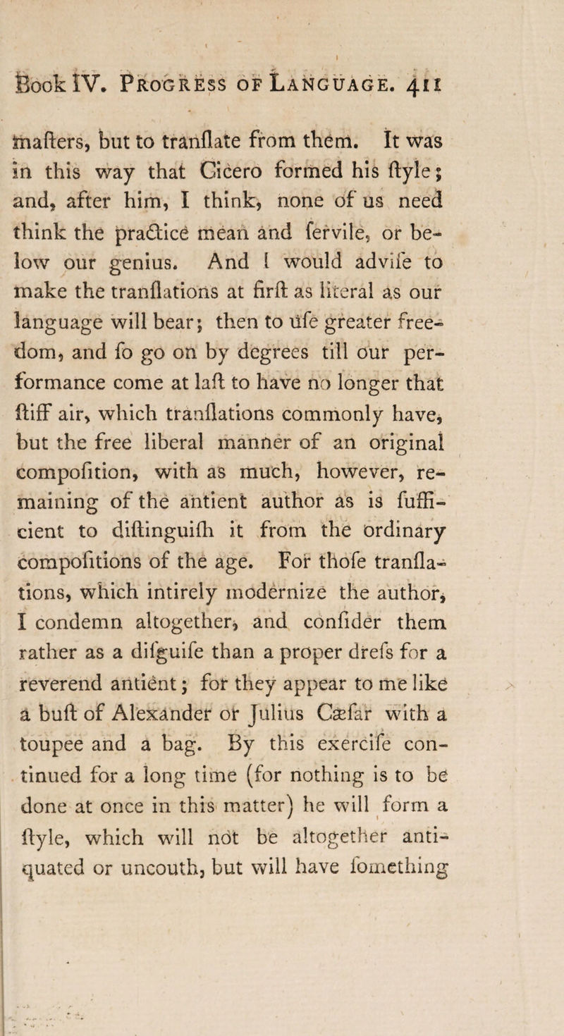 matters, but to tranflate from them. It was in this way that Cicero formed his ftyle; and, after him, I think, none of us need think the jpradice mean and fervile, or be¬ low our genius. And l would ad vile to make the tranflations at firft as literal as our language will bear; then to life greater free¬ dom, and fo go on by degrees till our per¬ formance come at laft to have no longer that ftiff air, which tranflations commonly have, but the free liberal manner of an original compofition, with as much, however, re¬ maining of the antient author as is fuffi- cient to diftinguifh it from the ordinary compofitions of the age. For thofe tranfla¬ tions, which intirely modernize the author, I condemn altogether* and confider them rather as a difguife than a proper drefs for a reverend antient; for they appear to me like a butt of Alexander or Julius Csefar with a toupee and a bag. By this exercife con¬ tinued for a long time (for nothing is to be done at once in this matter) he will form a ftyle, which will not be altogether anti¬ quated or uncouth, but will have fomething