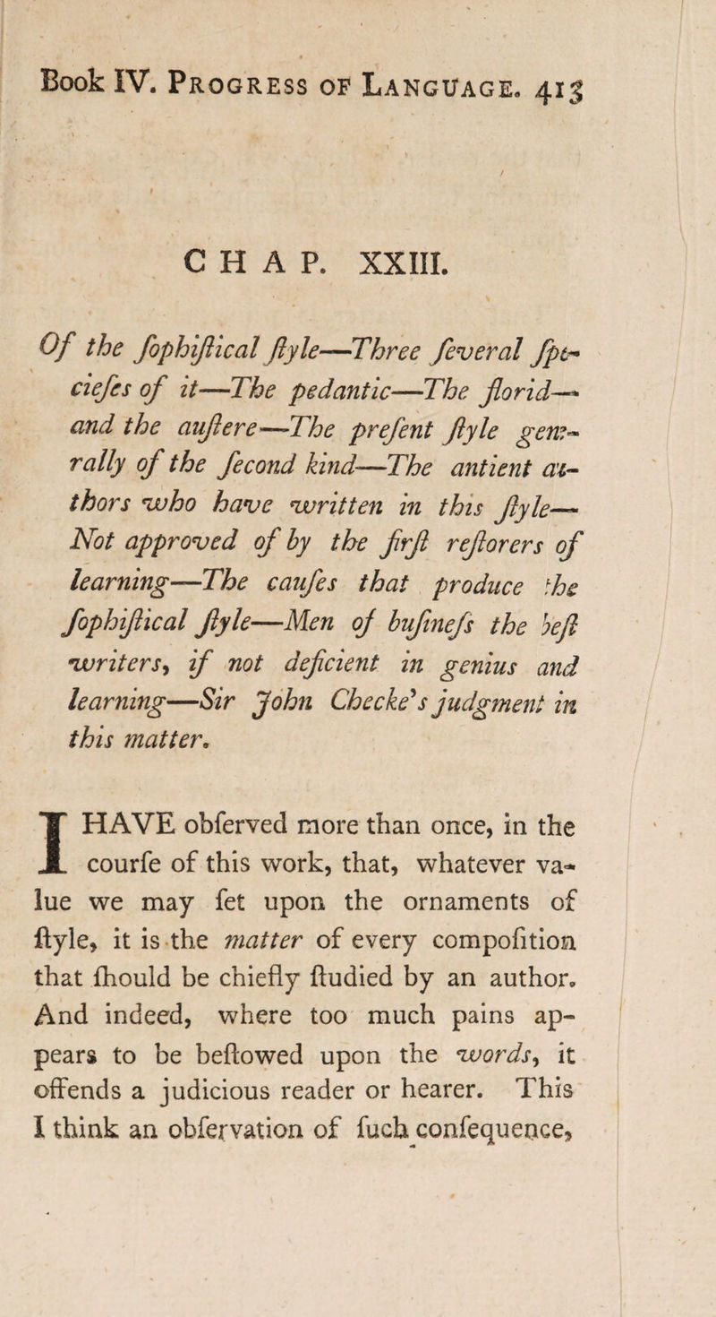 CHAP. XXIII. Of the fophijlical ftyle—Three feveral fpt~ ciefcs of it—The pedantic—The florid—* and the auflere—-The prefent flyle gem- rally of the fecond kind—The ant lent au¬ thors who have written in this flyle— Not approved of by the flrfl reflorers of learning—The caufes that produce ihe fophijlical flyle—Men of bufinefs the heft writers, if not deficient in genius and learning—Sir John Checkers judgment in this matter. 1HAVE obferved more than once, in the courfe of this work, that, whatever va¬ lue we may fet upon the ornaments of ftyle, it is the matter of every compofition that fhould be chiefly ftudied by an author. And indeed, where too much pains ap¬ pears to be beftowed upon the words, it offends a judicious reader or hearer. This I think an obfervation of fucb confequence.