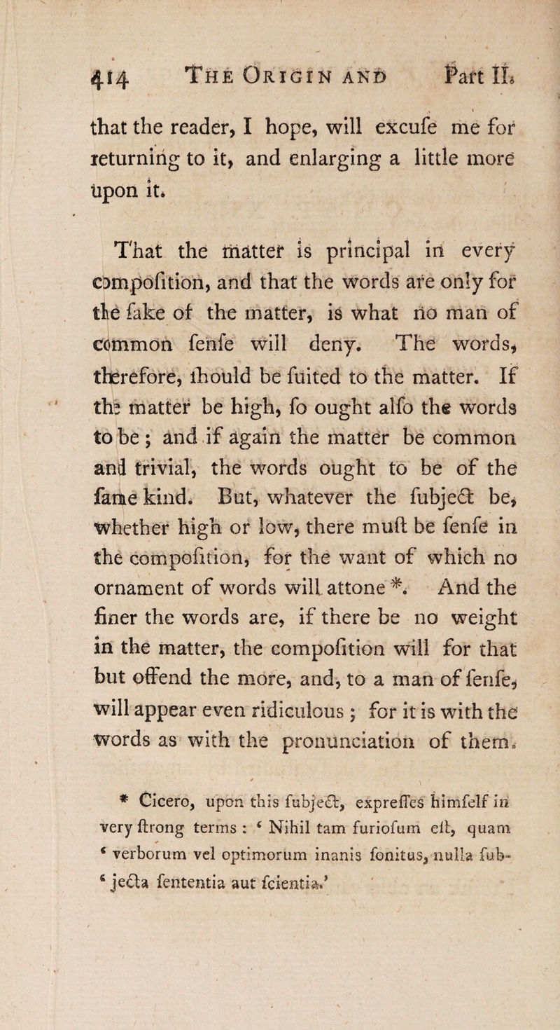 ft that the reader, I hope, will excufe me for returning to it, and enlarging a little more upon it* That the mattei* is principal in every compofition, and that the words are only for tie fake of the matter, is what rio man of common fenfe will deny. The words, therefore, ihould be fuited to the matter. If tfe matter be high, fo ought alfo the words to be ; and if again the matter be common and trivial, the words ought to be of the fame kind. But, whatever the fubjedt be, whether high or low, there mud be fenfe in the compofition, for the want of which no ornament of words will attone ** And the finer the words are, if there be no weight in the matter, the compofition will for that but offend the more, and, to a man of fenfe, will appear even ridiculous ; for it is with the words as with the pronunciation of them. * Cicero, upon this fubjedl, expreftes himfelf in veryftrong terms : ( Nihil tam furiofum ell, quam * verborum vel optimorum inanis fonitus, nulla fub- 6 jedh fententia aut feientia.*