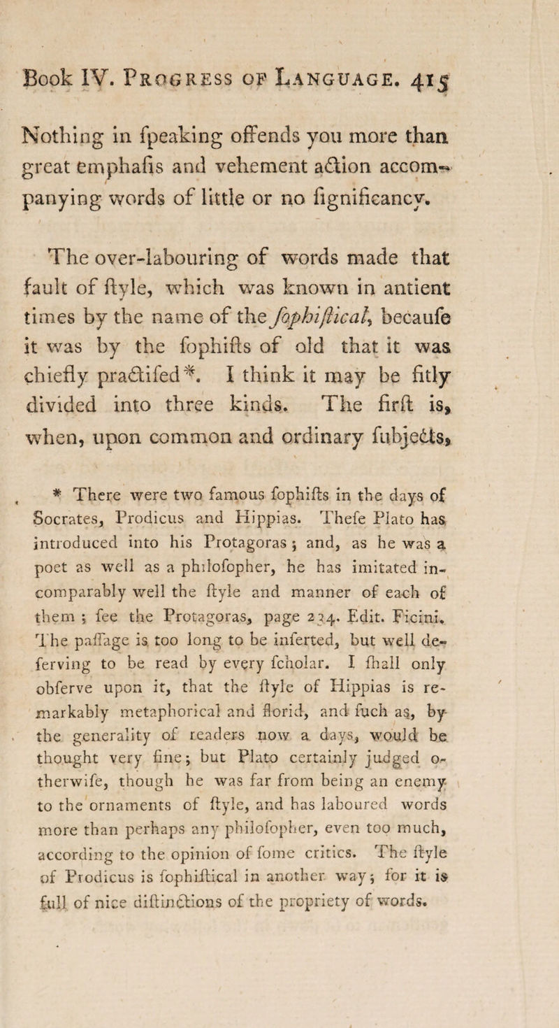 Nothing in fpeaking offends you more than great emphafis and vehement action acconw panying words of little or no fignificancy. The over-labouring of words made that fault of ftyle, which was known in antient w times by the name of the faphifticat^ becaufe it was by the fophifts of old that it was chiefly pradifed*. I think it may be fitly divided into three kinds. The firft is, when, upon common and ordinary fubjeds, \ * There were two famous fophifts in the days of Socrates, Prodicus and Hippias. Thefe Plato has, introduced into his Protagoras ; and, as he was a poet as well as a philofopher, he has imitated in¬ comparably well the ftyle and manner of each of them ; fee the Protagoras, page 234, Edit. Pic ini. The paftage is. too long to be inferted, but well de- ferving to be read by every fcholar. I fhall only obferve upon it, that the ftyle of Hippias is re¬ markably metaphorical and ftorid, and fuch as, by the generality of readers now a days, would, be thought very fine; but Plato certainly judged o- therwife, though he was far from being an enemy to the ornaments of ftyle, and has laboured words more than perhaps any philofopher, even too much, according to the opinion of fome critics. The ftyle of Prodicus is lophiftical in another way; for it is full of nice diftintlions of the propriety of words.