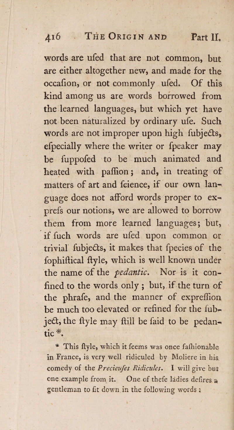 words are ufed that are not common, but are either altogether new, and made for the occafion, or not commonly ufed. Of this kind among us are words borrowed from the learned languages, but which yet have not been naturalized by ordinary ufe. Such words are not improper upon high fubjedts, efpecially where the writer or fpeaker may be fuppofed to be much animated and heated with paffion; and, in treating of matters of art and fcience, if our own lan¬ guage does not afford words proper to ex- prefs our notions, we are allowed to borrow them from more learned languages; but, if fuch words are ufed upon common or trivial fubjedts, it makes that fpecies of the fophiftical ftyle, which is well known under the name of the pedantic. Nor is it con¬ fined to the words only ; but, if the turn of the phrafe, and the manner of expreffion be much too elevated or refined for the fub- jedt, the ftyle may ftill be faid to be pedan¬ tic *. * This ftyle, which it feems was once faftrionable in France, is very well ridiculed by Moliere in his comedy of the Precieufes Ridicules. I will give but one example from it. One of thefe ladies deftres a gentleman to fit down in the following words; \