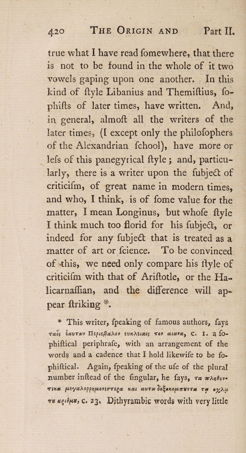 true what I have read fomewhere, that there is not to be found in the whole of it two vowels gaping upon one another. In this kind of ftyle Libanius and Themiftius, fo- pliifts of later times, have written. And, in general, almoft all the writers of the later times, (I except only the philofophers of the Alexandrian fchool), have more or lefs of this panegyrical ftyle ; and, particu¬ larly, there is a writer upon the fubjedl of criticifm, of great name in modern times, and who, I think, is of fome value for the matter, I mean Longinus, but whofe ftyle I think much too florid for his fubjed, or indeed for any fubjed that is treated as a matter of art or fcience. To be convinced of this, we need only compare his ftyle of criticifm with that of Ariftotle, or the Ha- licarnaffian, and the difference will ap¬ pear ftrikiog # This writer, fpeaking of famous authors, fays rooig Sizvtwv HtpufiocMv ivk}\%long rov ctiatety C. I. a fo- phiftical periphrafe, with an arrangement of the ♦ words and a cadence that I hold likewife to be fo- phiftical. Again, fpeaking of the ufe of the plural number inftead of the lingular, he fays, roc wAjj^v rtKoc i&amp;tyccXoppvjfiontrrtQoc km oovroo l)o%*Kcp7nsvTet, r» e^Aai ** c. 23* Dithyrambic words with very little