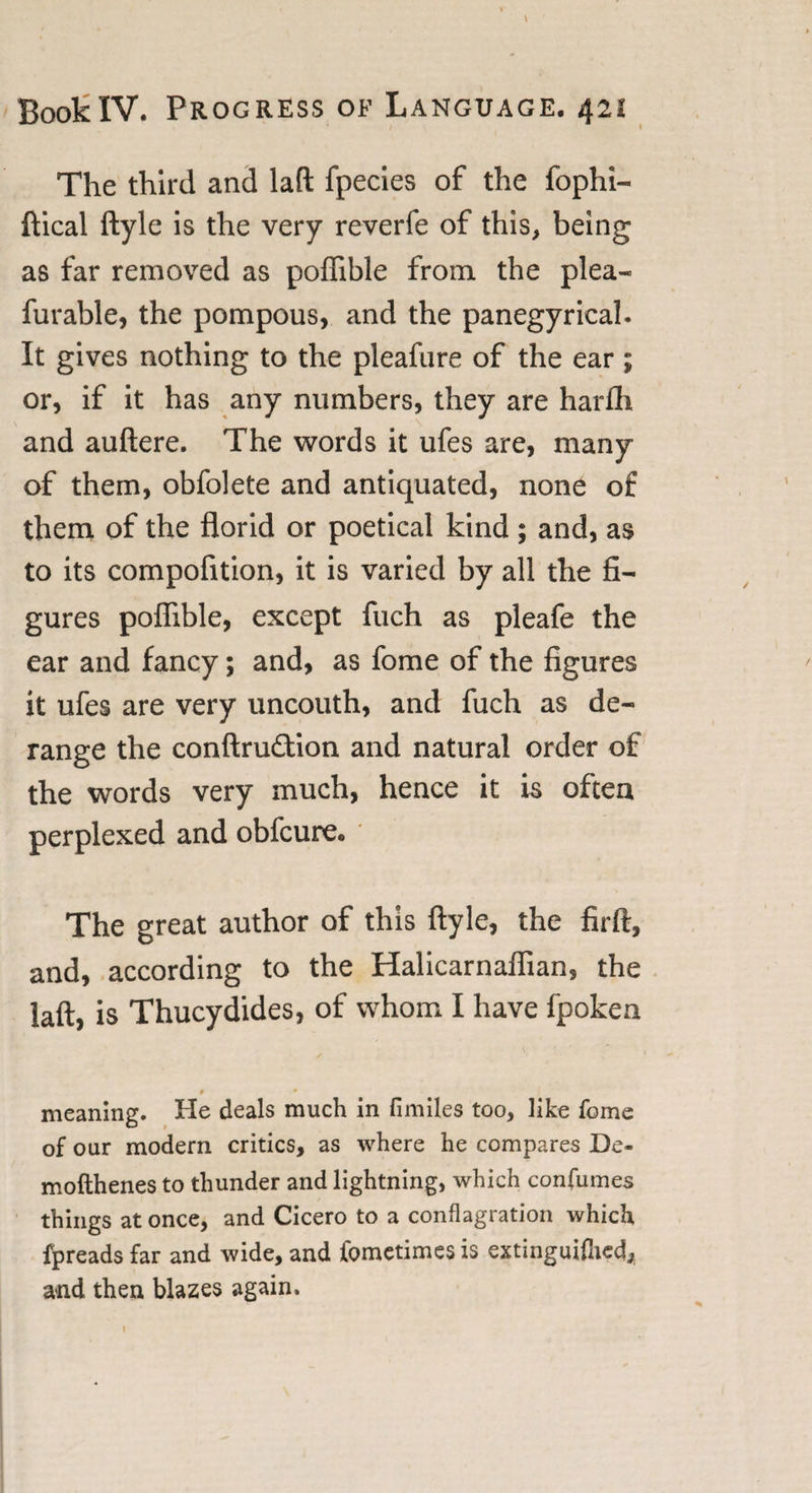 The third and lad fpecies of the fophi- ftical ftyle is the very reverfe of this, being as far removed as poffible from the plea- furable, the pompous, and the panegyrical. It gives nothing to the pleafure of the ear; or, if it has any numbers, they are harfli and auftere. The words it ufes are, many of them, obfolete and antiquated, none of them of the florid or poetical kind ; and, as to its compofition, it is varied by all the fi¬ gures poflible, except fuch as pleafe the ear and fancy; and, as fome of the figures it ufes are very uncouth, and fuch as de¬ range the conftru&amp;ion and natural order of the words very much, hence it is often perplexed and obfcure. The great author of this ftyle, the firft, and, according to the Halicarnaffian, the laft, is Thucydides, of whom I have fpoken # • meaning. He deals much in fimiles too, like fome of our modern critics, as where he compares De- mofthenes to thunder and lightning, which confumes things at once, and Cicero to a conflagration which fpreads far and wide, and fometimes is extinguifned, and then blazes again. 1