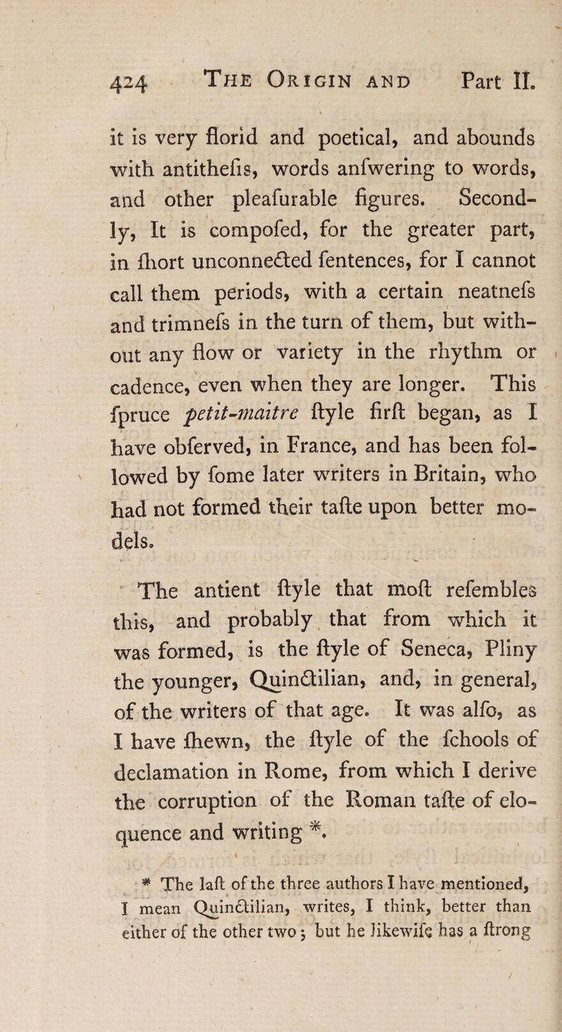 It is very florid and poetical, and abounds with antithefis, words anfwering to words, and other pleafurable figures. Second- \ \ ly, It is compofed, for the greater part, in fliort unconnected fentences, for I cannot call them, periods, with a certain neatnefs and trimnefs in the turn of them, but with¬ out any flow or variety in the rhythm or cadence, even when they are longer. This fpruce petit-maitre ftyle firft began, as I have obferved, in France, and has been fol¬ lowed by fome later wrriters in Britain, who had not formed their tafte upon better mo¬ dels. « * The antient ftyle that moft refembles this, and probably that from which it was formed, is the ftyle of Seneca, Pliny the younger, QuinCtilian, and, in general, of the writers of that age. It was alfo, as I have Ihewn, the ftyle of the fchools of declamation in Rome, from which I derive the corruption of the Roman tafte of elo¬ quence and writing *. , . . \  ^ * r ; 1 -■ t - m- ‘ * \ f * The laft of the three authors I have mentioned, I mean Quin£tilian, writes, I think, better than either of the other two 3 but he Jikewife has a ftrong