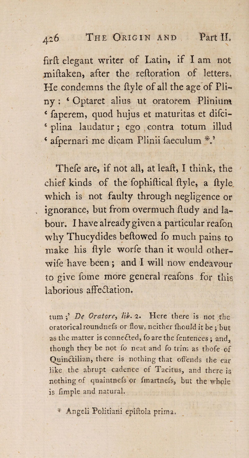 firfi: elegant writer of Latin, if I am not miftaken, after the reftoration of letters, He condemns the flyle of all the age of Pli¬ ny : c Optaret alius ut oratorem Plinium * faperem, quod hujus et maturitas et difci— c plina laudator; ego contra totum illud * afpernari me dicam Plinii faeculum *.3 Thefe are, if not all, at leaft, I think, the chief kinds of the fophiftical ftyle, a ftyle which is not faulty through negligence or v ignorance, but from overmuch ftudy and la¬ bour. I have already given a particular reafon why Thucydides bellowed fo much pains to make his ftyle worfe than it would other- wife have been; and I will now endeavour to give fome more general reafons for this laborious affectation. turn f De Oratore, lib. 2. Here there is not the oratoricalroundnefs or flow, neither fhonld it be ; but as the matter is connected, fo are the fentences ; and* though they be not fo neat and fo trim as thofe of Quintlilian, there is nothing that offends the ear like the abrupt cadence of Tacitus* and there is nothing of quaintnefs or fmartnefs* but the whole is fimple and natural. * Angeli Politiani epiflola prima.