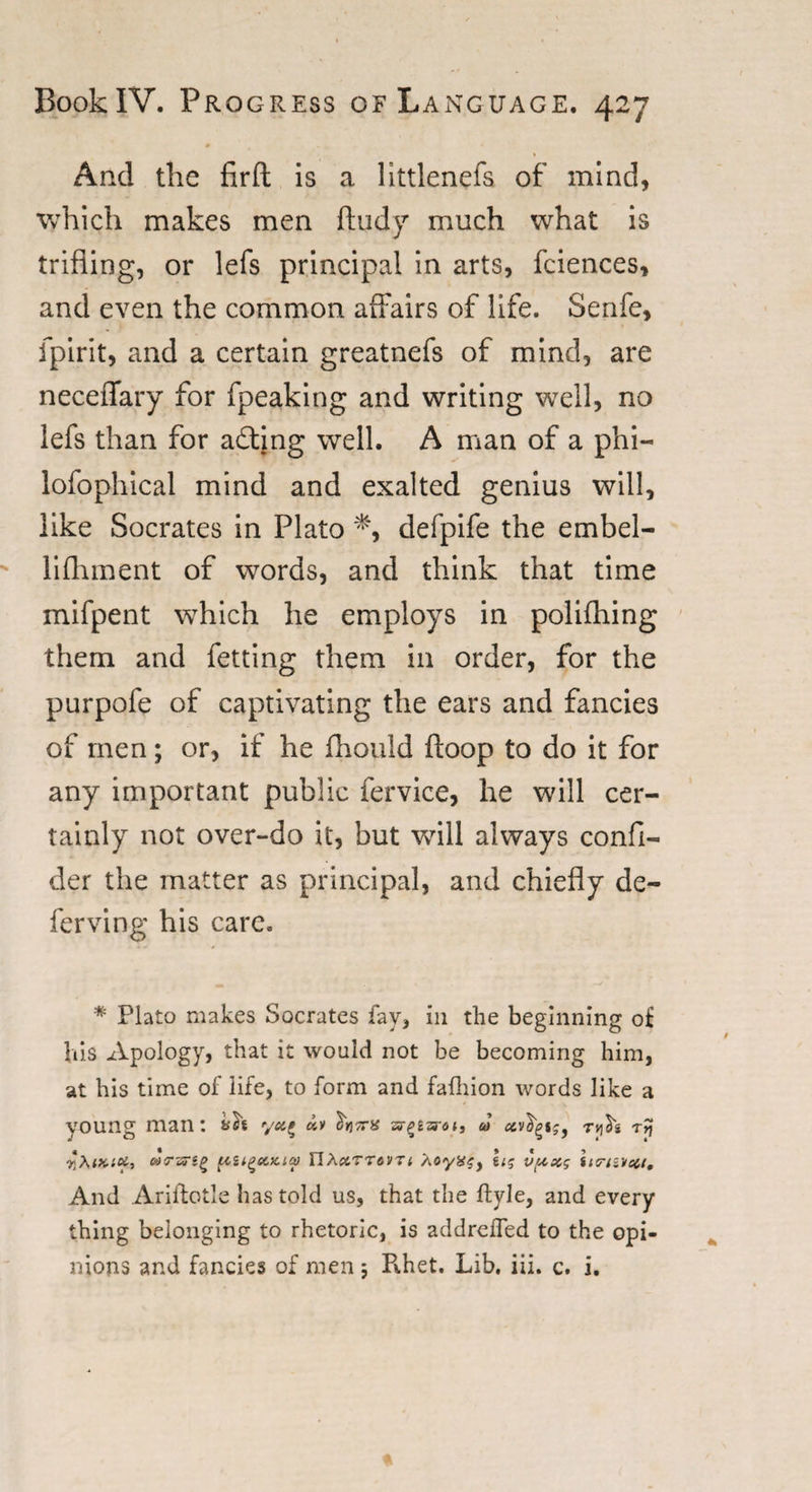 And the firfl is a littlenefs of mind, which makes men ftudy much what is trifling, or lefs principal in arts, fciences, and even the common affairs of life. Senfe, fpirit, and a certain greatnefs of mind, are neceflary for fpeaking and writing well, no lefs than for acting well. A man of a phi— lofophical mind and exalted genius will, like Socrates in Plato *, defpife the embel- lifhment of words, and think that time mifpent which he employs in polifhing them and fetting them in order, for the purpofe of captivating the ears and fancies of men; or, if he fhould ftoop to do it for any important public fervice, he will cer¬ tainly not over-do it, but will always confi- der the matter as principal, and chiefly de¬ fer ving his care. * Plato makes Socrates fay, in the beginning of his Apology, that it would not be becoming him, at his time of life, to form and fafhion words like a young man: tsh «v hjTi-y ar^gard*, &amp;&gt; ccvfyi;9 tAs rjf ik'.cc, otrzrig uu^euaa) FIAccTTtVTi Aoy»^, h; v(xxg inravai. And Ariftotle has told us, that the Ryle, and every thing belonging to rhetoric, is addrelfed to the opi¬ nions and fancies of men; R.het. Lib. iii. c. i.