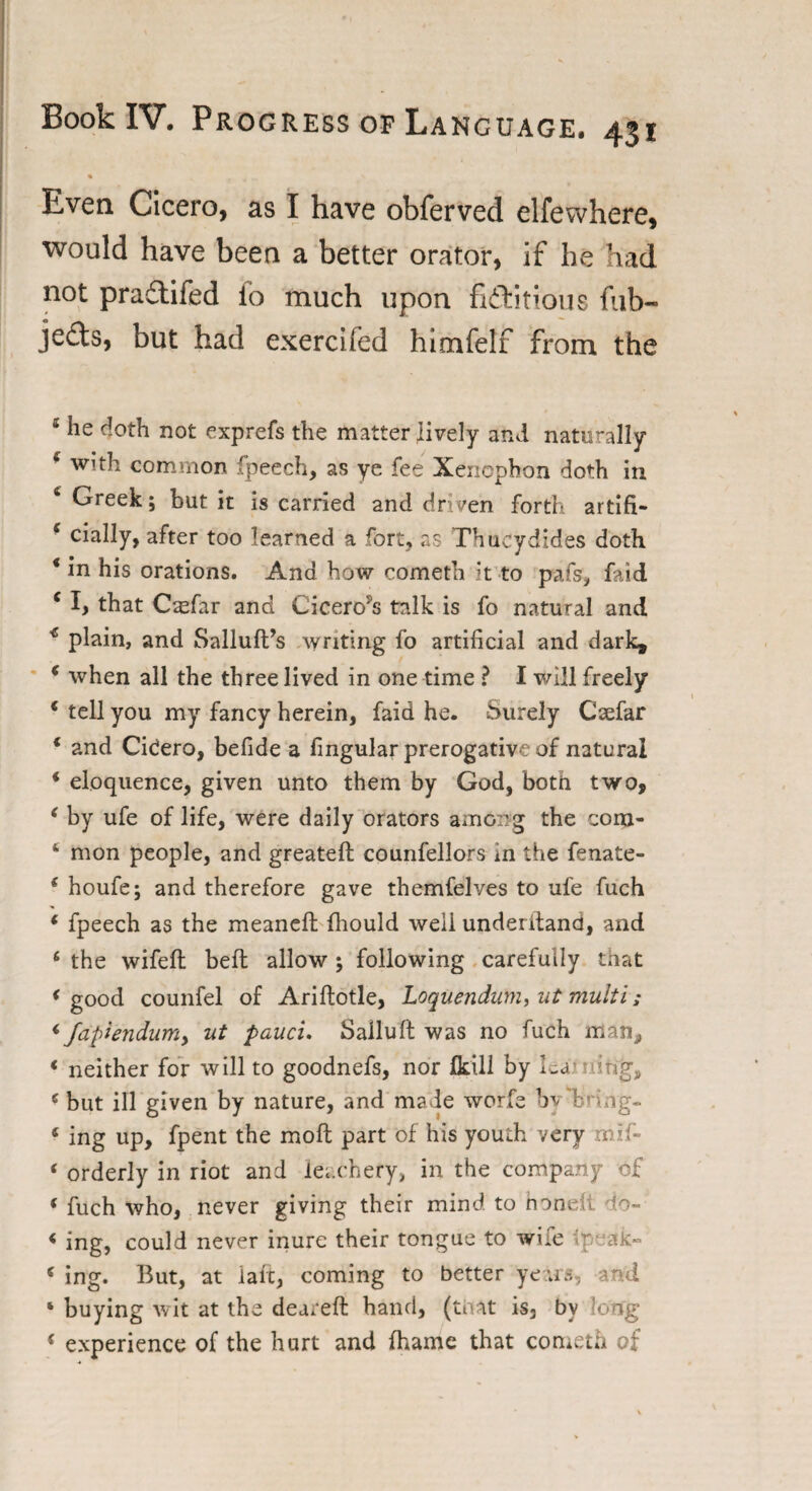 Even Cicero, as I have obferved elfewhere, would have been a better orator, if he had not praftifed io much upon fictitious fub- jecls, but had exercifed himfelf from the 5 he doth not exprefs the matter lively and naturally c with common fpeech, as ye fee Xenophon doth in Greek; but it is carried and driven forth artifi- e cially, after too learned a fort, as Thucydides doth * in his orations. And how cometh it to pafs, faid c I, that Csfar and CiceroiJs talk is fo natural and * plain, and Salluft’s writing fo artificial and dark, 6 when all the three lived in one time ? I will freely e tell you my fancy herein, faid he. Surely Csefar * and CiCero, befide a fingular prerogative of natural * eloquence, given unto them by God, both two, { by ufe of life, were daily orators among the com- ‘ mon people, and greateft counfellors in the fenate- ( houfe; and therefore gave themfelves to ufe fuch * fpeech as the meaneft fhould well underitand, and 6 the wifeft beft allow ; following carefully that * good counfel of Ariftotle, Loquendum, ut multi; <■ fapiendum, ut pauci. Salluft was no fuch man, < neither for will to goodnefs, nor fkill by lea; nirig, c but ill given by nature, and made worfe by V i ag- 6 ing up, fpent the mo ft part of his youth very mil- ‘ orderly in riot and leachery, in the company of * fuch who, never giving their mind, to non. ?o-» « ing, could never inure their tongue to wife • ak- s ing. But, at laic, coming to better years, and ‘ buying wit at the deareft band, (that is, by long * experience of the hurt and fhame that cometh of