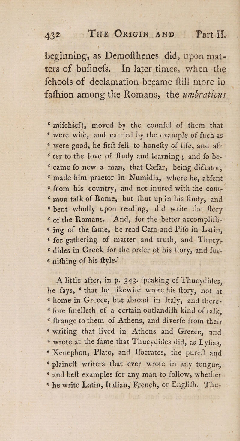 4 , ' beginning, as Demofthenes did, upon mat¬ ters of bufineis. In later times, when the fchools of declamation became ftill more in fafliion among the Romans, the umbraiicus * * 4 ' ‘ ' * I € mifchief), moved by the counfel of them that 4 were wife, and carried by the example of fuch as 4 were good, he firft fell to honefty of life, and af- 4 ter to the Jove of ftudy and learning •, and fo be- 4 came fo new a man, that Caefar, being dictator, 4 made him praetor in Numidia, tvhere he, abfent 4 from his country, and not inured with the com- 4 mon talk of Rome, but fhut up in his ftudy, and 4 bent wholly upon reading, did write the ftory 4 of the Romans. And, for the better aecomplifh- 4 ing of the fame, he read Cato and Pifo in Latin, 4 for gathering of matter and truth, and Thucy- 4 dides in Greek for the prder of his ftory, and fur» « nifhing of his ftyle.5 A little after, in p. 343. fpeaking of Thucydides, he fays, 4 that he likewife wrote his ftory, not at 4 home in Greece, but abroad in Italy, and there- 4 fore fmelleth of a certain outlandilh kind of talk, 4 ftrange to them of Athens, and diverfe from their 4 writing that lived in Athens and Greece, and 4 wrote at the fame that Thucydides did, as Lyfias, 4 Xenephon, Plato, and Ifocrates, the pureft and 4 plaineft writers that ever wrote in any tongue, 4 and belt examples for any man to follow, whether 4 he write Latin, Italian, French, or EngJifh. Thu-